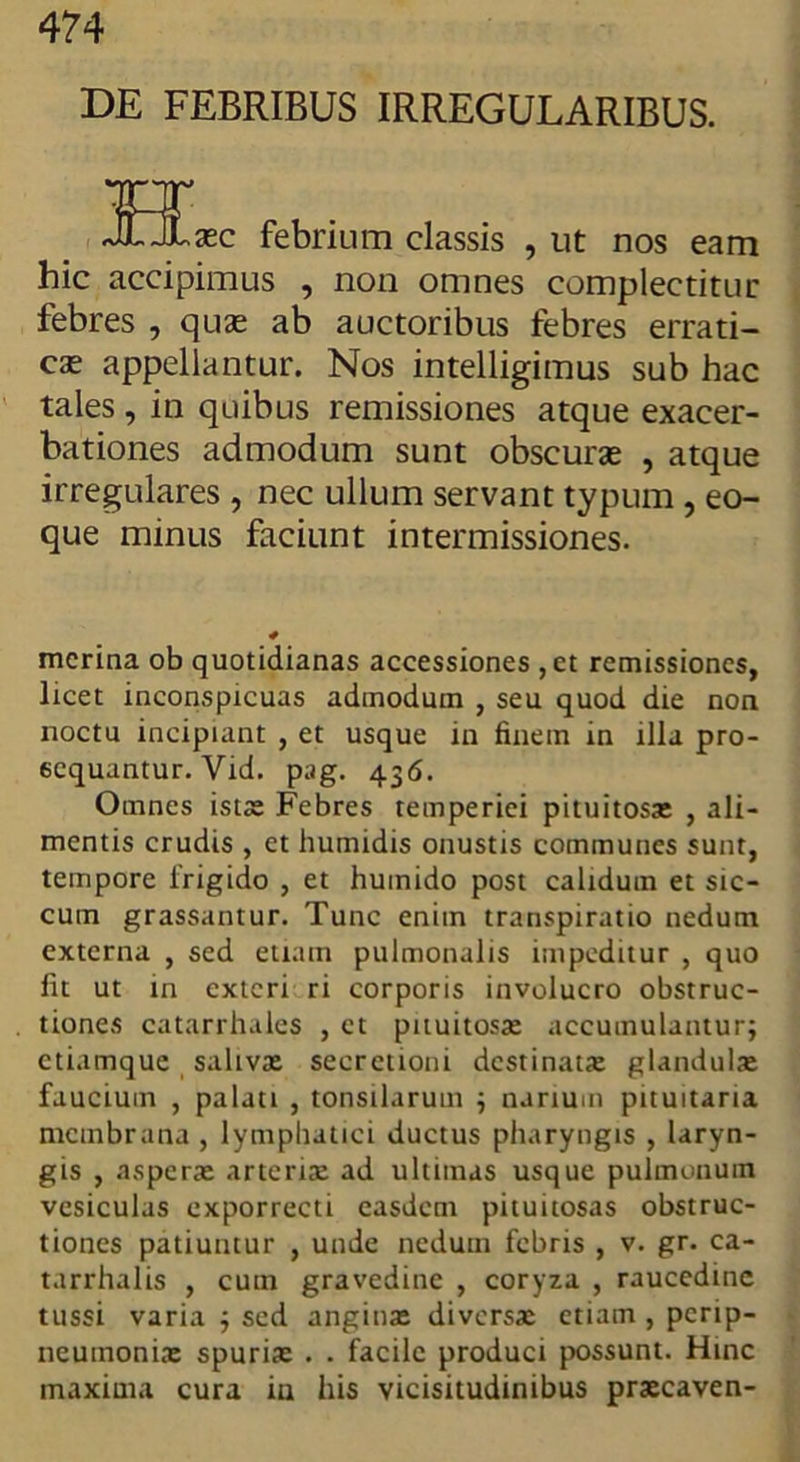 DE FEBRIBUS IRREGULARIBUS. H, ,£ec febrium classis , ut nos eam hic accipimus , non omnes complectitur febres , quae ab auctoribus febres errati- cae appellantur. Nos intelligimus sub hac tales , in quibus remissiones atque exacer- bationes admodum sunt obscurae , atque irregulares , nec ullum servant typum , eo- que minus faciunt intermissiones. mcrina ob quotidianas accessiones ,et remissiones, licet inconspicuas admodum , seu quod die non noctu incipiant , et usque in finem in illa pro- sequantur. Vid. pag. 436. Omnes istae Febres temperiei pituitosa: , ali- mentis crudis , et humidis onustis communes sunt, tempore lrigido , et huinido post calidum et sic- cum grassantur. Tunc enim transpiratio nedum externa , sed etiam pulmonalis impeditur , quo fit ut in exteri ri corporis involucro obstruc- tiones catarrhales , et pituitosa: accumulantur; ctiamque saliva: secretioni destinata: glandulae faucium , palati , tonsilarum ; narium pituitaria membrana , lymphatici ductus pharyngis , laryn- gis , aspera: arteria: ad ultimas usque pulmonum vesiculas exporrecti easdem pituitosas obstruc- tiones patiuntur , unde nedum febris , v. gr. ea- tarrhalis , cum gravedine , coryza , raucedine tussi varia ; sed angina: diversa: etiam , perip- neumonias spuriae . . facile produci possunt. Hinc maxima cura in his vicisitudinibus praecaven-