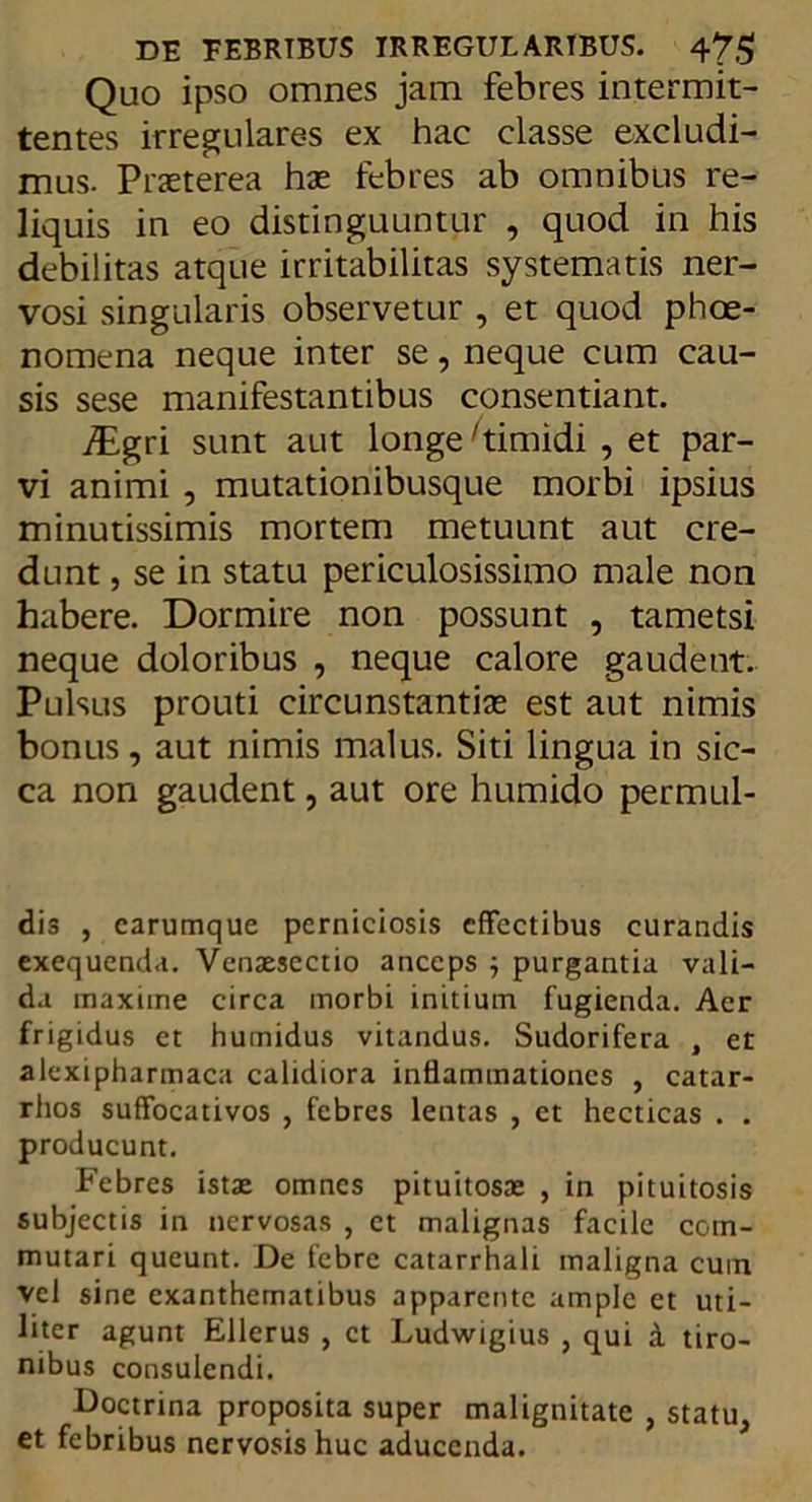 Quo ipso omnes jam febres intermit- tentes irregulares ex hac classe excludi- mus. Praeterea hae febres ab omnibus re- liquis in eo distinguuntur , quod in his debilitas atque irritabilitas systematis ner- vosi singularis observetur , et quod phoe- nomena neque inter se, neque cum cau- sis sese manifestantibus consentiant. JEgri sunt aut longe timidi , et par- vi animi , mutationibusque morbi ipsius minutissimis mortem metuunt aut cre- dunt , se in statu periculosissimo male non habere. Dormire non possunt , tametsi neque doloribus , neque calore gaudent. Pulsus prouti circunstantix est aut nimis bonus, aut nimis malus. Siti lingua in sic- ca non gaudent, aut ore humido permul- dis , carumque perniciosis effectibus curandis exequenda. Venaescctio anceps ; purgantia vali- da maxiine circa morbi initium fugienda. Aer frigidus et humidus vitandus. Sudorifera , et alexipharmaca calidiora inflammationes , catar- rhos suffocativos , febres lentas , et hecticas . . producunt. Febres istae omnes pituitosae , in pituitosis subjectis in nervosas , ct malignas facile com- mutari queunt. De febre catarrhali maligna cuin vel sine exanthematibus apparente ample et uti- liter agunt Ellerus , ct Ludwigius , qui d tiro- nibus consulendi. Doctrina proposita super malignitate , statu, et febribus nervosis huc aducenda.
