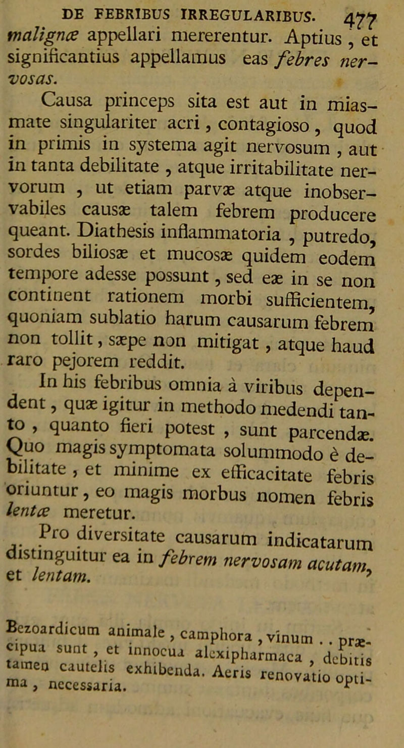 DE FEBRIBUS IRREGULARIBUS. 4^ malignce appellari mererentur. Aptius , et significantius appellamus eas febres ner- vosas. Causa princeps sita est aut in mias- mate singulariter acri, contagioso , quod in primis in systema agit nervosum , aut in tanta debilitate 9 atque irritabilitate ner- vorum , ut etiam parvae atque inobser- vabiles causae talem febrem producere queant. Diathesis inflammatoria , putredo sordes biliosae et mucosae quidem eodem tempore adesse possunt, sed eae in se non continent rationem morbi sufficientem quoniam sublatio harum causarum febrem non tollit, saepe non mitigat, atque haud raro pejorem reddit. In his febribus omnia a viribus depen- dent , quae igitur in methodo medendi tan- to , quanto fieri potest , sunt parcendae Quo magis symptomata solummodo S de- bilitate , et minime ex efficacitate febris oriuntur, eo magis morbus nomen febris lentce meretur. Pro diversitate causarum indicatarum distinguitur ea in febrem nervosam et lentam. acutam, Bezoardicum animat» 1 tameo cautelis exhibenda. Aeris renovatio opti- ma, necessaria.