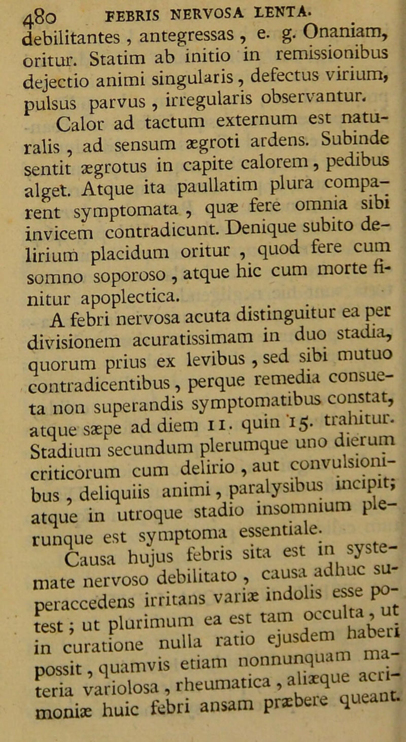 debilitantes , antegressas , e. g. Onaniam, oritur. Statim ab initio in remissionibus dejectio animi singularis, defectus virium, pulsus parvus , irregularis observantur. Calor ad tactum externum est natu- ralis , ad sensum asgroti ardens. Subinde sentit aegrotus in capite calorem, pedibus alget. Atque ita paullatim plura compa- rent symptomata , quae fere omnia sibi invicem contradicunt. Denique subito de- lirium placidum oritur , quod fere cum somno soporoso , atque hic cum morte fi- nitur apoplectica. A febri nervosa acuta distinguitur ea per divisionem acuratissimam in duo stadia, quorum prius ex levibus , sed sibi mutuo contradicentibus, perque remedia consue- ta non superandis symptomatibus constat, atque saepe ad diem ii. quin 15. trahitur. Stadium secundum plerumque uno dierum criticorum cum delirio , aut convulsioni- bus , deliquiis animi, paralysibus incipit, atque in utroque stadio insomnium ple runaue est symptoma essentiale. Tausa hujus febris sita est m syste- mate nervoso debilitato , causa a ’ peraccedens irritans vanae mdoiis ese po test; nt plurimum ea est tam oecult, ut in curatione nulla ratio ejusdem haber. possit, quamvis etiam nonnunquam ma teria variolosa , rheumatica , ah*que a moniae huic febri ansam prsbeie queant.