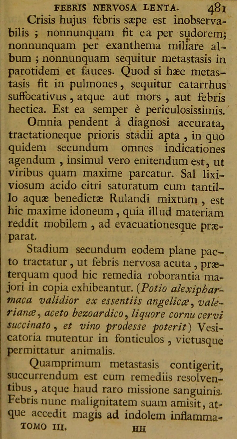 Crisis hujus febris saepe est inobserva- bilis ; nonnunquam fit ea per sudorem; nonnunquam per exanthema miliare al- bum ; nonnunquam sequitur metastasis in parotidem et fauces. Quod si haec metas- tasis fit in pulmones, sequitur catarrhus suffocativus , atque aut mors , aut febris hectica. Est ea semper e periculosissimis. Omnia pendent a diagnosi accurata, tractationeque prioris stadii apta , in quo quidem secundum omnes indicationes agendum , insimul vero enitendum est, ut viribus quam maxime parcatur. Sal lixi- viosum acido citri saturatum cum tantil- lo aquae benedictae Rulandi mixtum , est hic maxime idoneum, quia illud materiam reddit mobilem , ad evacuationesque prae- parat. Stadium secundum eodem plane pac- to tractatur, ut febris nervosa acuta , prae- terquam quod hic remedia roborantia ma- jori in copia exhibeantur. (Potio alexipfrar- maca validior ex essentiis angelicce, vale- riance, aceto bezoardico, liquore cornu cervi succinato, et vino prodesse poterit) Vesi- catoria mutentur in fonticulos , victusque permittatur animalis. Quamprimum metastasis contigerit, succurrendum est cum remediis resolven- tibus , atque haud raro missione sanguinis. • Febris nunc malignitatem suam amisit, at- ! que accedit magis ad indolem inflamma- tomo iii. hh