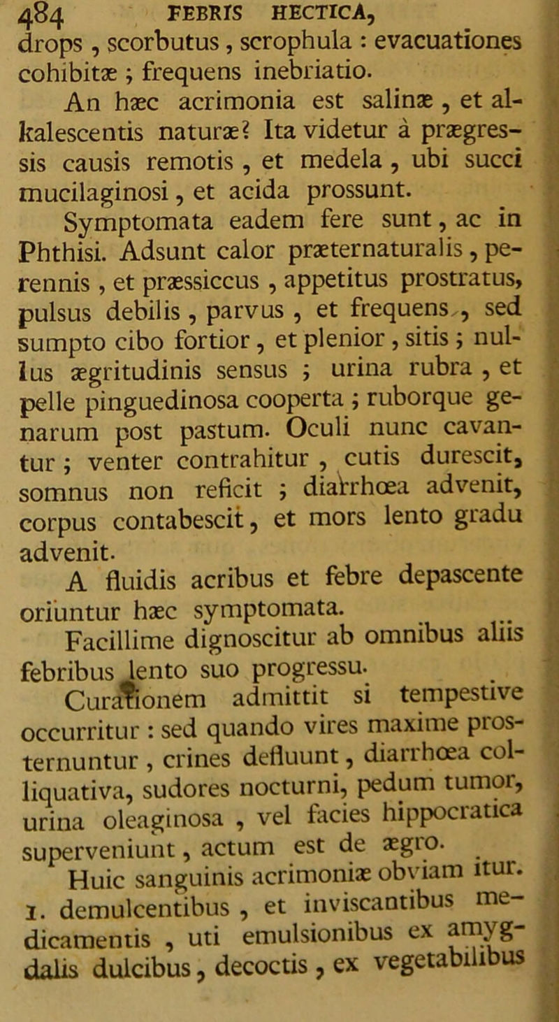 drops, scorbutus, scrophula : evacuationes cohibitae ; frequens inebriatio. An haec acrimonia est salinae , et al- kalescentis naturae? Ita videtur a praegres- sis causis remotis, et medela , ubi succi mucilaginosi, et acida prossunt. Symptomata eadem fere sunt, ac in Phthisi. Adsunt calor praeternaturalis, pe- rennis , et praessiccus , appetitus prostratus, pulsus debilis , parvus , et frequens., sed sumpto cibo fortior, et plenior , sitis ; nul- lus aegritudinis sensus ; urina rubra , et pelle pinguedinosa cooperta ; ruborque ge- narum post pastum. Oculi nunc cavan- tur ; venter contrahitur , cutis durescit, somnus non reficit ; diatrhoea advenit, corpus contabescit, et mors lento gradu advenit. A fluidis acribus et febre depascente oriuntur haec symptomata. Facillime dignoscitur ab omnibus aliis febribus lento suo progressu. Curafionem admittit si tempestive occurritur : sed quando vires maxime pros- ternuntur , crines defluunt, diairhoea col- liquativa, sudores nocturni, pedum tumor, urina oleaginosa , vel facies hippociatica superveniunt, actum est de aegro. Huic sanguinis acrimoniae obviam itur. l. demulcentibus , et inviscantibus me- dicamentis , uti emulsionibus ex ^^yS dalis dulcibus, decoctis , ex vegetabilibus