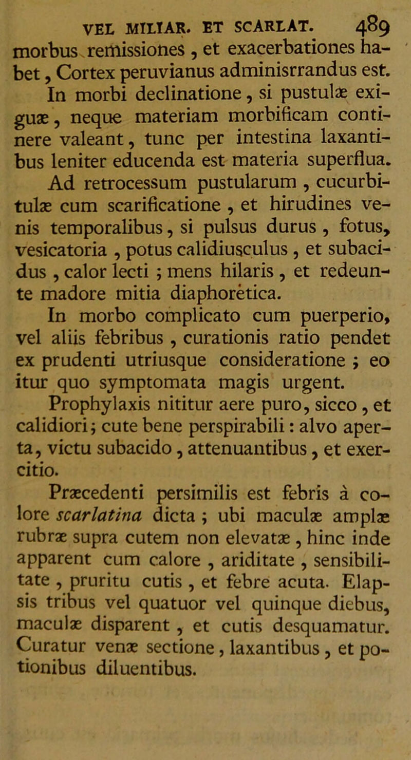 morbus remissiones , et exacerbationes ha- bet , Cortex peruvianus adminisrrandus est. In morbi declinatione, si pustulae exi- guae , neque materiam morbificam conti- nere valeant, tunc per intestina laxanti- bus leniter educenda est materia superflua. Ad retrocessum pustularum , cucurbi- tulae cum scarificatione , et hirudines ve- nis temporalibus, si pulsus durus , fotus, vesicatoria , potus calidiusculus , et subaci- dus , calor lecti ; mens hilaris , et redeun- te madore mitia diaphoretica. In morbo complicato cum puerperio, vel aliis febribus, curationis ratio pendet ex prudenti utriusque consideratione ; eo itur quo symptomata magis urgent. Prophylaxis nititur aere puro, sicco , et calidiori; cute bene perspirabili: alvo aper- ta, victu subacido, attenuantibus, et exer- citio. Praecedenti persimilis est febris a co- lore scarlatina dicta ; ubi maculae amplae rubrae supra cutem non elevatae , hinc inde apparent cum calore , ariditate , sensibili- tate , pruritu cutis , et febre acuta. Elap- sis tribus vel quatuor vel quinque diebus, maculae disparent , et cutis desquamatur. Curatur venae sectione, laxantibus, et po- tionibus diluentibus.