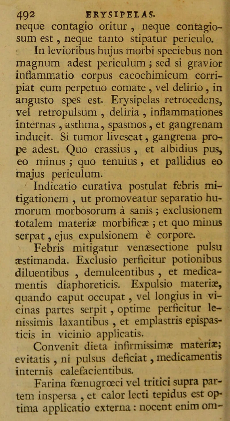 neque contagio oritur , neque contagio- sum est, neque tanto stipatur periculo. In levioribus hujus morbi speciebus non magnum adest periculum ; sed si gravior inflammatio corpus cacochimicum corri- piat cum perpetuo comate , vel delirio, in angusto spes est. Erysipelas retrocedens, vel retropulsum , deliria , inflammationes internas ,asthma, spasmos , et gangrenam inducit. Si tumor livescat, gangrena pro- pe adest. Quo crassius , et albidius pus, eo minus ; quo tenuius , et pallidius eo majus periculum. Indicatio curativa postulat febris mi- tigationem , ut promoveatur separatio hu- morum morbosorum a sanis ; exclusionem totalem materiae morbificae ; et quo minus serpat, ejus expulsionem e corpore. Febris mitigatur venaesectione pulsu aestimanda. Exclusio perficitur potionibus diluentibus , demulcentibus , et medica- mentis diaphoreticis. Expulsio materiae, quando caput occupat, vel longius in vi- cinas partes serpit, optime perficitur le- nissimis laxantibus , et emplastris epispas- ticis in vicinio applicatis. Convenit dieta infirmissimae materiae; evitatis, ni pulsus deficiat, medicamentis internis calefacientibus. Farina foenugroeci vel tritici supra par- tem inspersa , et calor lecti tepidus est op- tima applicatio externa: nocent enim om-
