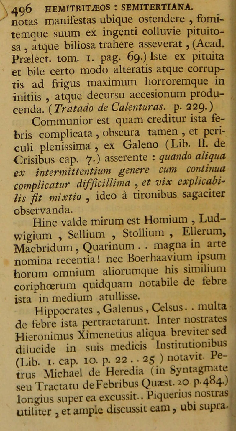 notas manifestas ubique ostendere , fomi- temque suum ex ingenti colluvie pituito- sa , atque biliosa trahere asseverat, (Acad. Praelect. tom. 1. pag. 69.) Iste ex pituita et bile certo modo alteratis atque corrup- tis ad frigus maximum horroremque in initiis , atque decursu accesionum produ- cenda. (Tratado de C'alenturas. p. 229*) Communior est quam creditur ista fe- bris complicata , obscura tamen , et peri- culi plenissima , ex Galeno (Lib. II. de Crisibus cap. 7.) asserente : quando aliqua ex intermittentium genere cum continua complicatur difficillima , et vix explicabis lis fit mixtio ? ideo a tironibus sagaciter observanda. Hinc valde mirum est Homium , Lud- wigium ? Sellium , Stollium , Elleunij Macbridum, Quarinum . . magna in arte nomina recentia! nec Boerhaavium ipsum horum omnium aliorumque his similium coriphoerum quidquam notabile de febre ista in medium atullisse. Hippocrates , Galenus, Celsus. . multa de febre ista pertractarunt. Inter nostrates Hieronimus Ximenetius aliqua breviter sed dilucide in suis medicis Institutionibus (Lib. i- cap. 10. p. 22 . • 25 ) notavit. Pe- trus Michael de Heredia (in Syntagmate seu Tractatu de Febribus Quaest. 20 P-4y4-) longius super ea excussit. . Piquenus nostras utiliter , et ample discussit eam, ubi supra.