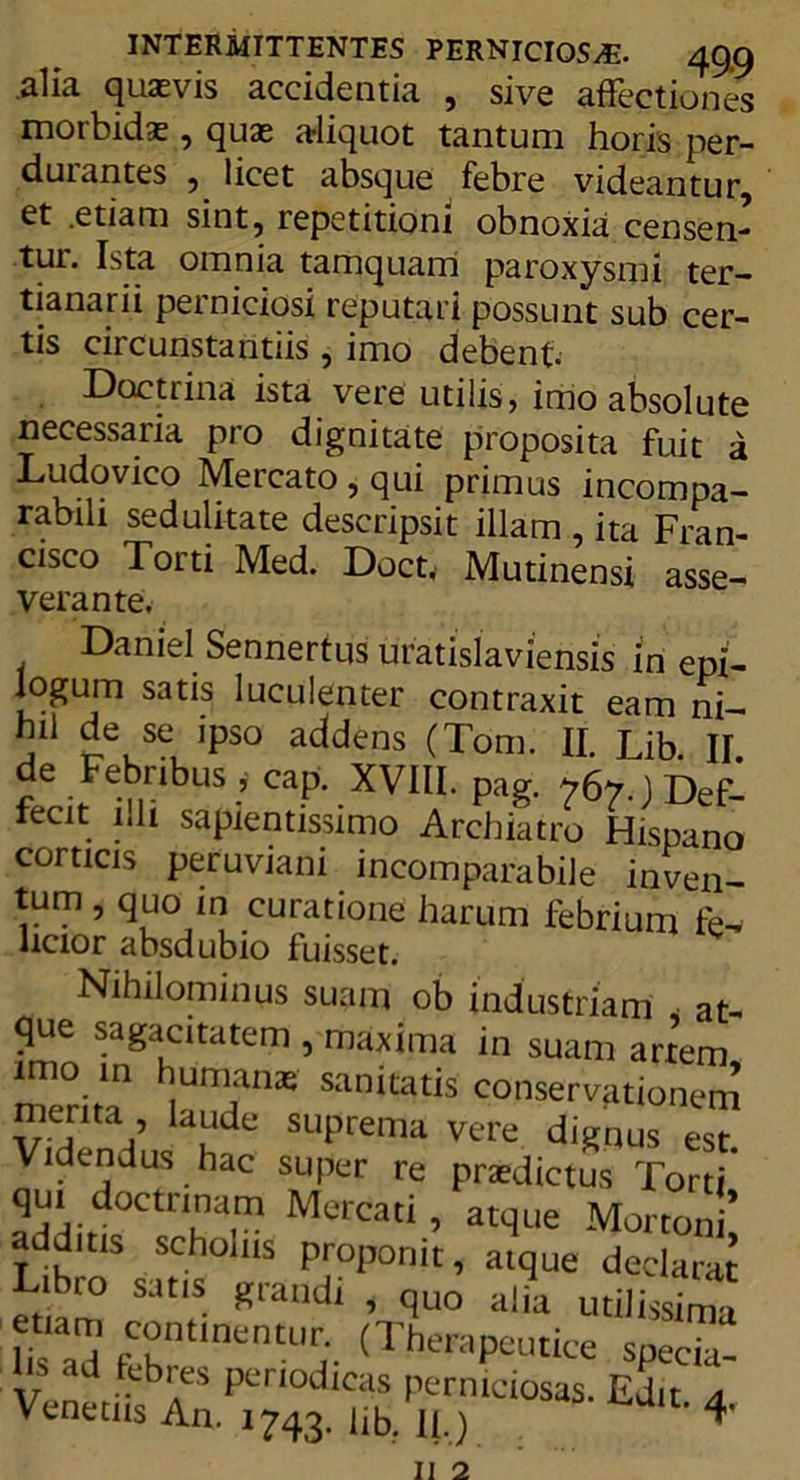 alia quasvis accidentia , sive affectiones motbidas, quas aliquot tantum horis per- durantes , licet absque febre videantur, et .etiam sint, repetitioni obnoxia censen- tur. Ista omnia tamquam paroxysmi ter- tianarii perniciosi reputari possunt sub cer- tis circunstantiis , imo debent Doctrina ista vere utilis, imo absolute necessaria pro dignitate proposita fuit a Ludovico Mercato, qui primus incompa- rabili sedulitate descripsit illam , ita Fran- cisco Torti Med. Doct, Mutinensi asse- verante. Daniel Sennertus uratislaviensis m epi- logum satis luculenter contraxit eam ni- li11 de se ipso addens (Tom. II. Lib. II. de Febribus , cap. XVIII. pag. 767.)Def- recit illi sapientissimo Archiatro Hispano corticis peruviani incomparabile inven- tum , quo m curatione harum febrium fe- licior absdubio fuisset. Nihilominus suam ob industriam < at- que sagacitatem , maxima in suam imo. in humanas sanitatis conserva artem, 17- .. I pci l Venetus An. 1743. lib. II.)