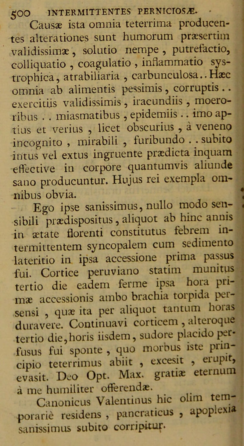 Causae ista omnia teterrima producen- tes alte rationes sunt humorum praesertim validissimae, solutio nempe , putrefactio, colliquatio , coagulatio , inflammatio sys- trophica, atrabiliaria , carbunculosa..Haec omnia ab alimentis pessimis, corruptis .. exercitiis validissimis, iracundiis , moero- ribus . . miasmatibus , epidemiis .. imo ap- tius et verius , licet obscurius , a veneno incognito , mirabili , furibundo . . subito intus vel extus ingruente praedicta inquam effective in corpore quantumvis aliunde sano producuntur. Hujus rei exempla om- nibus obvia. Ego ipse sanissimus, nullo modo sen- sibili praedispositus, aliquot ab hinc annis in aetate florenti constitutus febrem in- termittentem syncopalem cum sedimento lateritio in ipsa accessione prima passus fui. Cortice peruviano statim munitus tertio die eadem ferme ipsa hora pri- mae accessionis ambo brachia torpida per- sensi , quae ita per aliquot tantum hoias duravere. Continuavi corticem , alteroque tertio die,horis iisdem, sudore placido per- fusus fui sponte , quo morbus iste prin- cipio teterrimus abiit , excesit , eiupi , evasit. Deo Opt. Max. gratiae eternum a me humiliter offerendae. Canonicus Valenunus hic olirn tem- porarie residens , pancraticus , apop exi&amp; sanissimus subito corripitur.