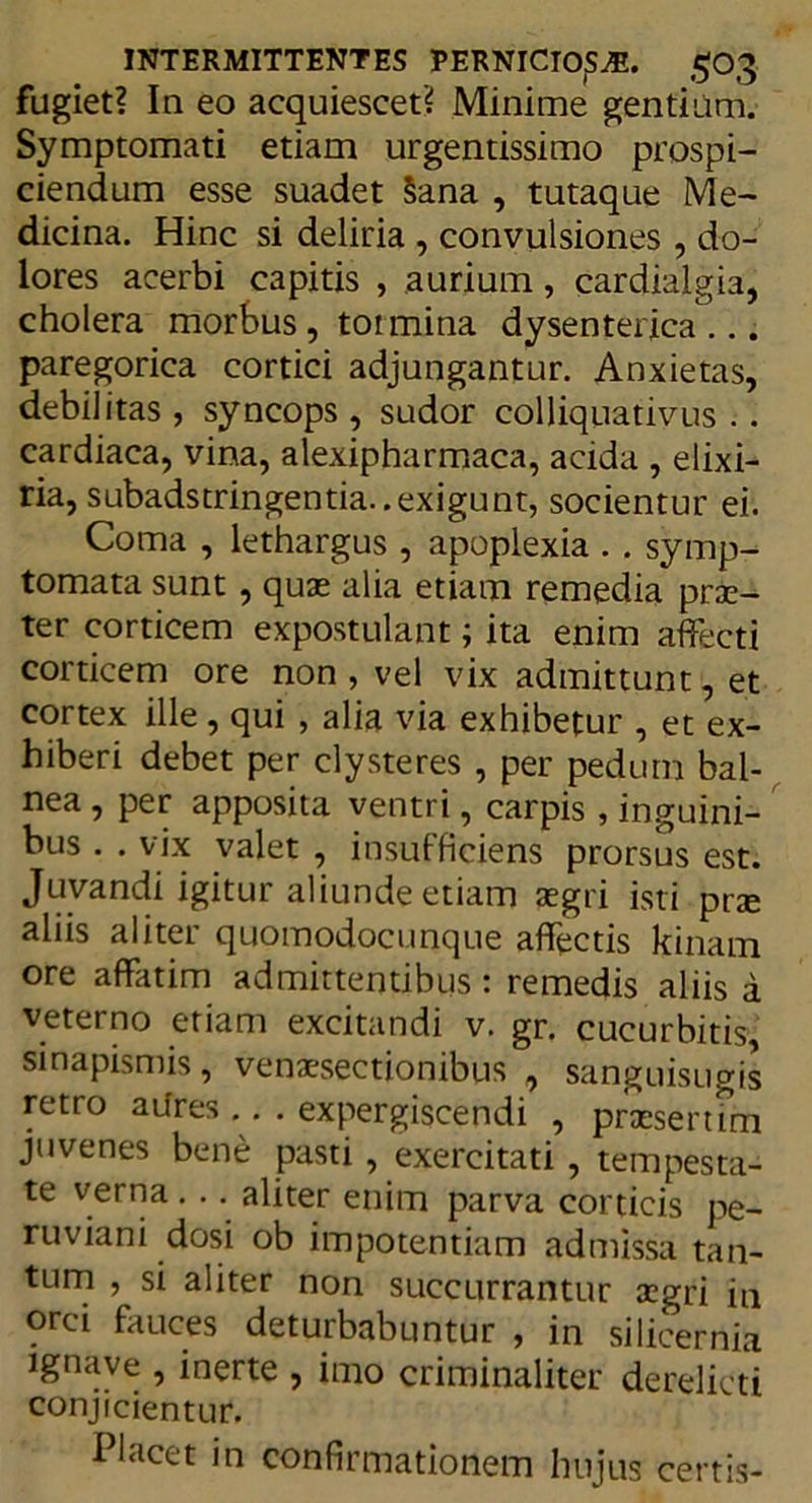 fugiet? In eo acquiescet? Minime gentium. Symptomati etiam urgentissimo prospi- ciendum esse suadet §ana , tutaque Me- dicina. Hinc si deliria , convulsiones, do- lores acerbi capitis , aurium, cardialgia, cholera morbus , tormina dysenterica ... paregorica cortici adjungantur. Anxietas, debilitas , syncops , sudor colliquativus .. cardiaca, vina, alexipharmaca, acida , elixi- ria, subadstringentia..exigunt, socientur ei. Coma , lethargus , apoplexia . . symp- tomata sunt , quae alia etiam remedia pros- ter corticem expostulant; ita enim affecti corticem ore non, vel vix admittunt, et cortex ille, qui , alia via exhibetur , et ex- hiberi debet per clysteres , per pedum bal- nea , per apposita ventri, carpis , inguini- bus . . vix valet , insufficiens prorsus est. Juvandi igitur aliunde etiam aegri isti prae aliis aliter quomodocunque affectis kinam ore affatim admittentibus : remedis aliis a veterno etiam excitandi v. gr. cucurbitis sinapismis, venaesectionibus , sanguisugis retro aiires .. . expergiscendi , praesertim juvenes bene pasti , exercitati , tempesta- te verna . .. aliter enim parva corticis pe- ruviani dosi ob impotentiam admissa tan- tum , si aliter non succurrantur aegri in orci fauces deturbabuntur , in silicernia ignave , inerte , imo criminaliter derelicti conjicientur. Placet in confirmationem hujus certis-