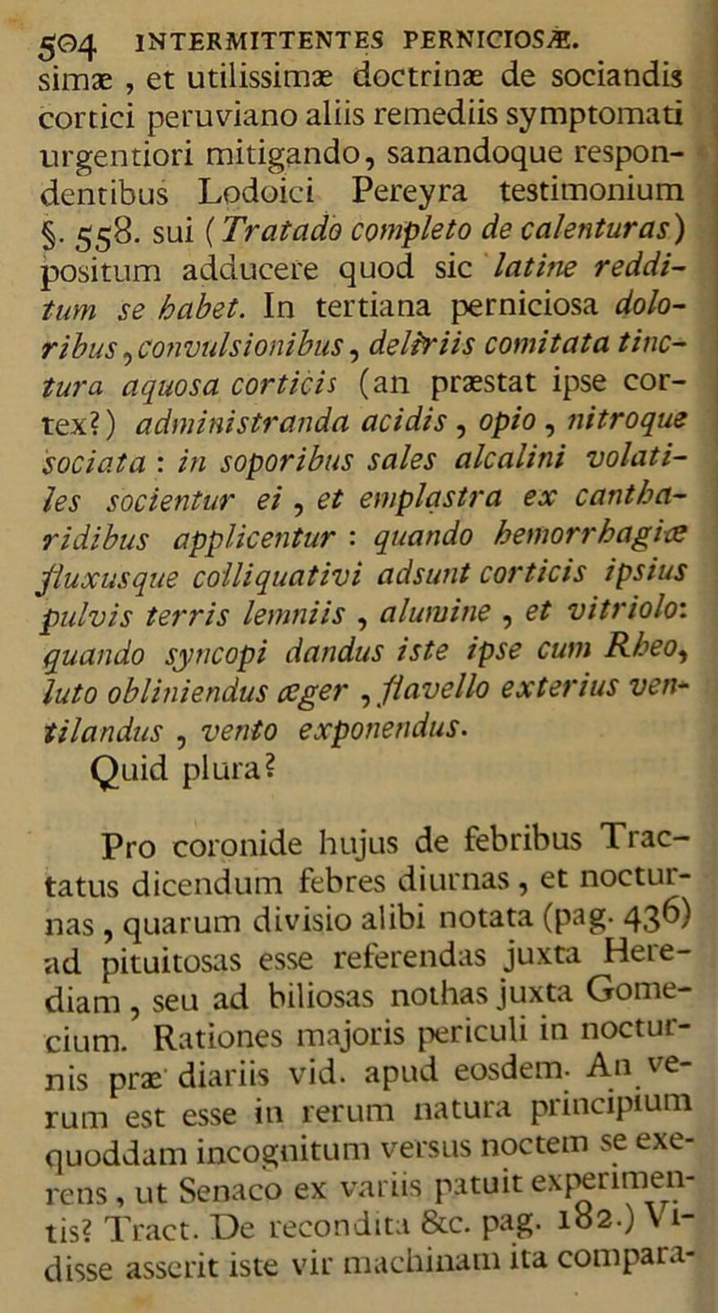 simae , et utilissimae doctrinae de sociandis cortici peruviano aliis remediis symptomati urgentiori mitigando, sanandoque respon- dentibus Lodoici Pereyra testimonium §. 558. sui (Tratado completo de calentur as) positum adducere quod sic latine reddi- tum se habet. In tertiana perniciosa dolo- ribus ^convulsionibus, deliriis comitata tinc- tura aquosa corticis (an praestat ipse cor- tex?) administranda acidis , opio , nitroque sociata : in soporibus sales alcalini volati- les socientur ei , et emplastra ex cantha- ridibus applicentur : quando hemorrhagice fluxusque colliquativi adsunt corticis ipsius pulvis terris lemniis , alumine , et vitriolo: quando syncopi dandus iste ipse cum Rheo, luto obliniendus aeger , flavello exterius ven- tilandus , vento exponendus. Quid plura? Pro coronide hujus de febribus Trac- tatus dicendum febres diurnas, et noctur- nas , quarum divisio alibi notata (pag. 43^) ad pituitosas esse referendas juxta Heie- diam , seu ad biliosas nothas juxta Gome- cium. Rationes majoris periculi in noctur- nis prae diariis vid. apud eosdem- An ve rum est esse in rerum natura principium quoddam incognitum versus noctem se exe- rens , ut Senaco ex variis patuit experimen- tis? Tract. De recondita &amp;c. pag. 182.) V1- disse asserit iste vir machinam ita compara-