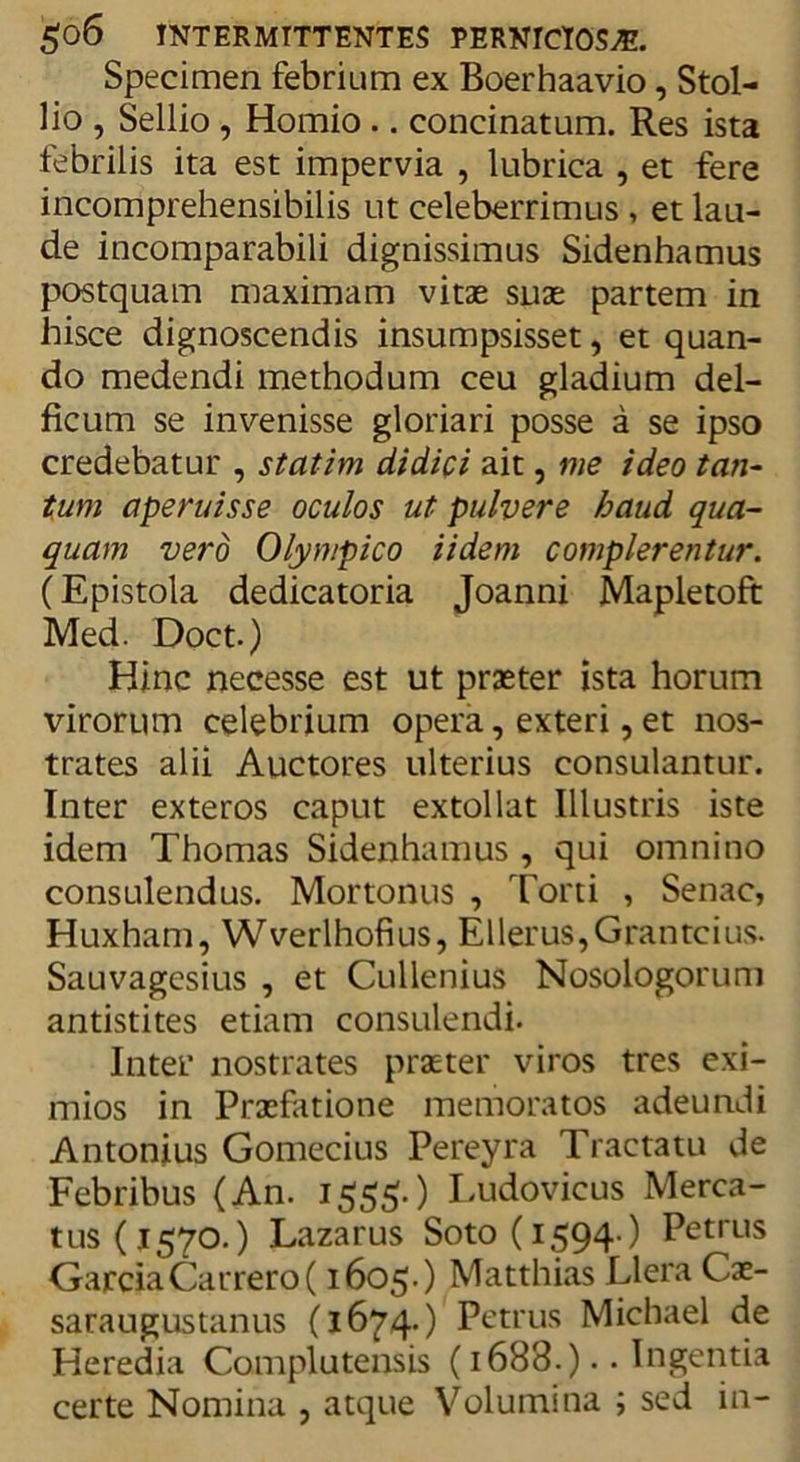 Specimen febrium ex Boerhaavio, Stol- lio , Sellio, Homio .. concinatum. Res ista febrilis ita est impervia , lubrica , et fere incomprehensibilis ut celeberrimus , et lau- de incomparabili dignissimus Sidenhamus postquam maximam vitae suae partem in hisce dignoscendis insumpsisset, et quan- do medendi methodum ceu gladium del- ficum se invenisse gloriari posse a se ipso credebatur , statim didici ait, me ideo tan- tum aperuisse oculos ut pulvere haud qua- quam vero Olympico Udem complerentur. (Epistola dedicatoria Joanni Mapletoft Med. Doct.) Hinc necesse est ut praeter ista horum virorum celebrium opera, exteri, et nos- trates alii Auctores ulterius consulantur. Inter exteros caput extollat Illustris iste idem Thomas Sidenhamus , qui omnino consulendus. Mortonus , Torti , Senae, Huxham, Wverlhofius, Ellerus,Grantcius. Sauvagesius , et Cullenius Nosologorum antistites etiam consulendi. Inter nostrates praeter viros tres exi- mios in Praefatione memoratos adeundi Antonius Gomecius Pereyra Tractatu de Febribus (An. 1555.) Ludovicus Merca- tus (1570.) Lazarus Soto(i594-) Petrus GarciaCarrero( 1605.) Matthias Llera Cae- saraugustanus (1674.) Petrus Michael de Heredia Complutensis (1688.).. Ingentia certe Nomina , atque Volumina ; sed in-