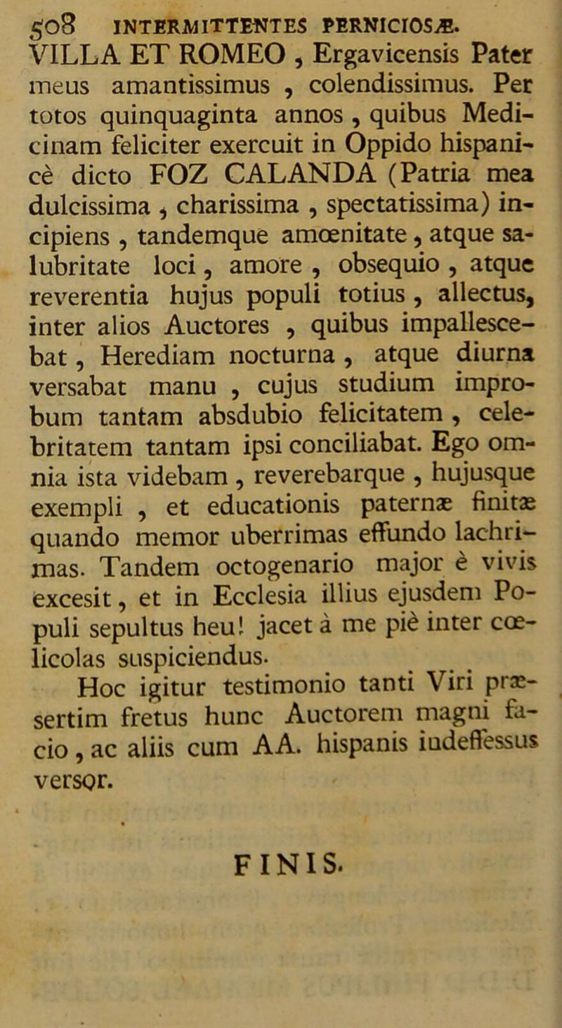 VILLA ET ROMEO , Ergavicensis Pater meus amantissimus , colendissimus. Per totos quinquaginta annos , quibus Medi- cinam feliciter exercuit in Oppido hispani- ce dicto FOZ CALANDA (Patria mea dulcissima , charissima , spectatissima) in- cipiens , tandemque amoenitate , atque sa- lubritate loci, amore , obsequio , atque reverentia hujus populi totius , allectus, inter alios Auctores , quibus impallesce- bat , Herediam nocturna , atque diurna versabat manu , cujus studium impro- bum tantam absdubio felicitatem , cele- britatem tantam ipsi conciliabat. Ego om- nia ista videbam , reverebarque , hujusque exempli , et educationis paterns finitas quando memor uberrimas effundo lachri- mas. Tandem octogenario major e vivis excesit, et in Ecclesia illius ejusdem Po- puli sepultus heu! jacet a me pie inter coe- licolas suspiciendus. Hoc igitur testimonio tanti Viri prae- sertim fretus hunc Auctorem magni fa- cio , ac aliis cum AA. hispanis iudeffessus versor. FINIS.