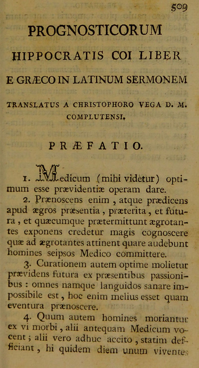 PROGNOSTICORUM HIPPOCRATIS COI LIBER E GR7ECO IN LATINUM SERMONEM TRANSLATUS A CHRISTOPHORO VEGA D. M. COMPLUTENSI, PRiEFATIO. 1. l^^.edicum (mihi videtur) opti- mum esse praevidentia operam dare. 2. Praenoscens enim , atque praedicens apud aegros praesentia , praeterita , et futu- ra , et quaecumque praetermittunt aegrotan- tes exponens credetur magis cognoscere quae ad aegrotantes attinent quare audebunt homines seipsos Medico committere. 3. Curationem autem optime molietur praevidens futura ex praesentibus passioni- bus : omnes namque languidos sanare im- possibile est, hoc enim melius esset quam eventura praenoscere. 4. Quum autem homines moriantur ex vi morbi, alii antequam Medicum vo- cent i alii vero adhuc accito , statim def- iciant , hi quidem diem unum viventes