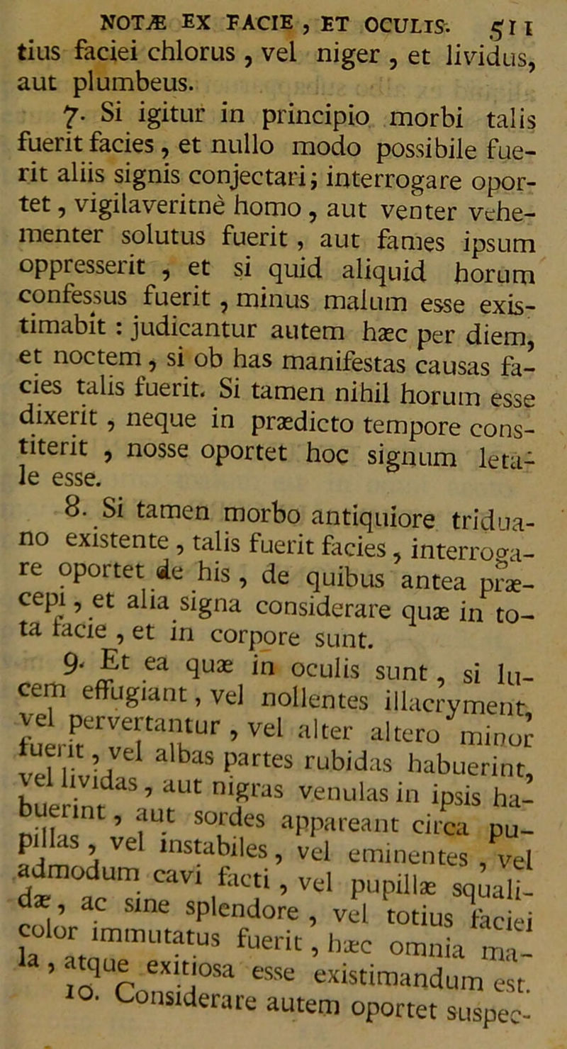 tius faciei chlorus , vei niger , et lividus, aut plumbeus. 7. Si igitur in principio morbi talis fuerit facies, et nullo modo possibile fue- rit aliis signis conjectari; interrogare opor- tet , vigilaveritne homo, aut verner vehe- menter solutus fuerit, aut fames ipsum oppresserit , et si quid aliquid horum confessus fuerit , minus malum esse exis- timabit : judicantur autem haec per diem, et noctem, si ob has manifestas causas fa- cies talis fuerit. Si tamen nihil horum esse dixerit, neque in praedicto tempore cons- titerit , nosse oportet hoc signum leta- le esse. 8. Si tamen morbo antiquiore tridua- no existente , talis fuerit facies, interroga- re oportet.de his , de quibus antea prae- cepi, et alia signa considerare quae in to- ta lacie , et in corpore sunt. 9< Et ea quae in oculis sunt, si lu- cem effugiant, vel nollentes illacryment futrvefarr ’ Vel alter «Itero mino! ‘T ’vel albas Partes rubidas habuerint, rei lividas, aut nigras venulas in ipsis ha- ndL?1 ’ ?Ut ***» aPPareant circa pu_ p < , vel instabiles, vel eminentes vel admodum cavi facti, vel pupillae squalT- d' , ’ ac Slne splendore , vel totius faciei la °atnmmi'“tUS fUeriC ’ b*c omnia tna- ’ 1Up exitlosa esse existimandum est ^nsiderare autem oportet suspec-