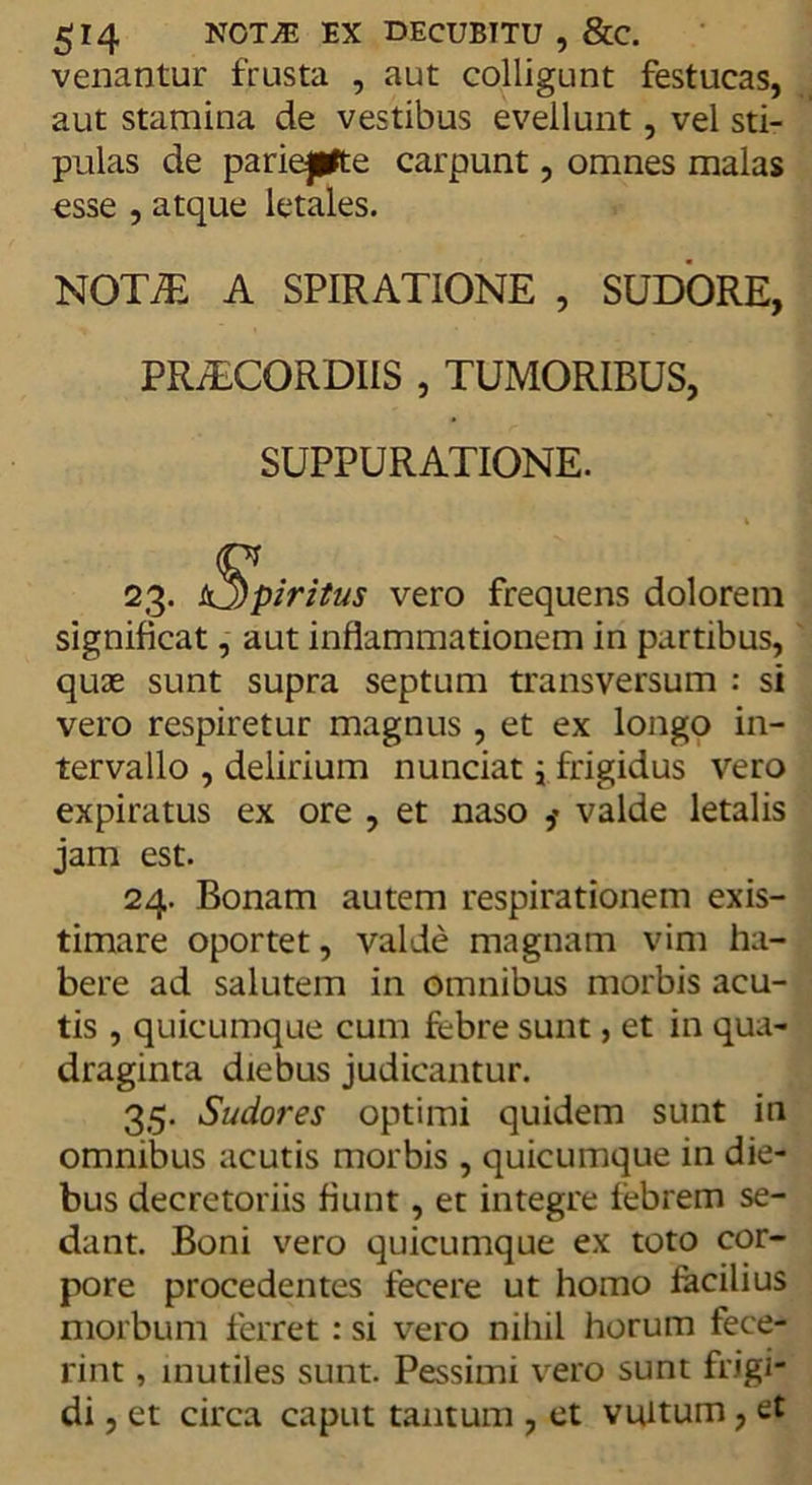 venantur frusta , aut colligunt festucas, aut stamina de vestibus evellunt, vel sti- pulas de pariepfte carpunt, omnes malas esse , atque letales. NOT7E A SPIRATIONE , SUDORE, PRAECORDIIS , TUMORIBUS, SUPPURATIONE. 2.3- sS)piritus vero frequens dolorem significat, aut inflammationem in partibus, quae sunt supra septum transversum : si vero respiretur magnus , et ex longo in- tervallo , delirium nunciat { frigidus vero expiratus ex ore , et naso valde letalis jam est. 24. Bonam autem respirationem exis- timare oportet, valde magnam vim ha- bere ad salutem in omnibus morbis acu- tis , quicumque cum febre sunt, et in qua- draginta diebus judicantur. 35. Sudores optimi quidem sunt in omnibus acutis morbis , quicumque in die- bus decretoriis fiunt, et integre febrem se- dant. Boni vero quicumque ex toto cor- pore procedentes fecere ut homo facilius morbum ferret: si vero nihil horum fece- rint , inutiles sunt. Pessimi vero sunt frigi- di , et circa caput tantum , et vultum, et