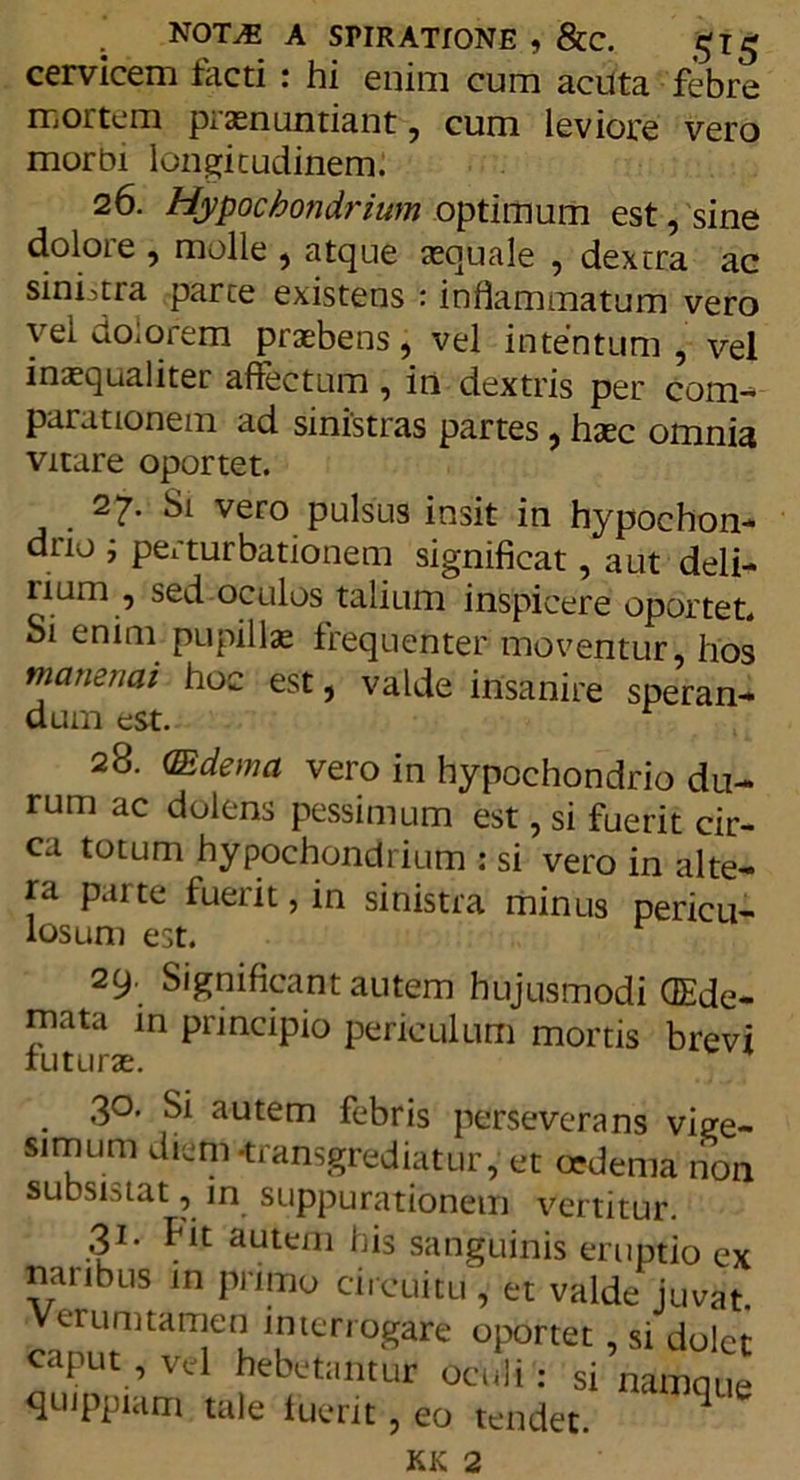 NOT^S A SPIRATIONE , &C. cervicem facti : hi enim cum acuta febre mortem piannuntiant, cum leviore vero morbi longitudinem. 26. Hypochondrium optimum est, sine doloie , molle , atque tequale , dextra ac sinhtra parte existens : inflammatum vero vel dolorem praebens, vel intentum , vel inaequaliter affectum , in dextris per com- parationem ad sinistras partes, haec omnia vitare oportet. 27. Si vero pulsus insit in hypochon- drio ; perturbationem significat, aut deli- num , sed oculos talium inspicere oportet. Si enim pupillae frequenter moventur, hos manendi hoc est, valde insanire speran- dum est. 28. (Edema vero in hypochondrio du- rum ac dolens pessimum est, si fuerit cir- ca totum hypochondrium : si vero in alte- ra parte fuerit, in sinistra minus pericu- losum est. 29. Significant autem hujusmodi QEde- mata in principio periculum mortis brevi futurae. . 3°- Si autem febris perseverans vige- simum diem transgrediatur, et oedema non subsistat, in suppurationem vertitur. 31- fit autem his sanguinis eruptio ex naribus in primo circuitu , et valde juvat Verumtamen interrogare oportet, si dolet caput , vel hebetantur oculi : si namque quippiam tale fuerit, eo tendet. 4 KK 2