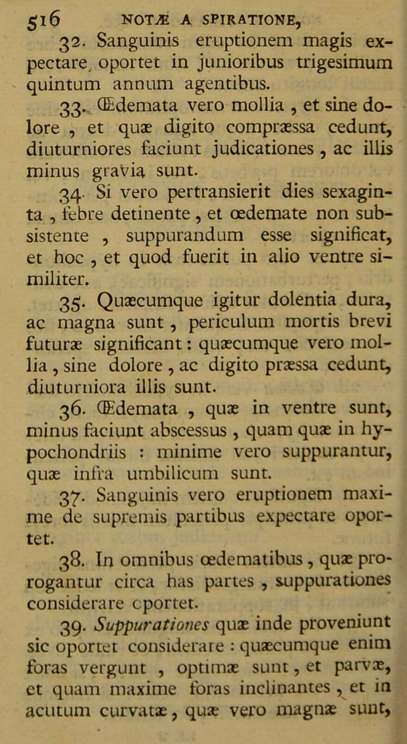 gl6 NOTM A SPIRATIONE, 32. Sanguinis eruptionem magis ex- pectare. oportet in junioribus trigesimum quintum annum agentibus. 33. (Edemata vero mollia , et sine do- lore , et quae digito compraessa cedunt, diuturniores faciunt judicationes , ac illis minus gravia sunt. 34. Si vero pertransierit dies sexagin- ta , febre detinente, et oedemate non sub- sistente , suppurandum esse significat, et hoc , et quod fuerit in alio ventre si- militer. 35. Quaecumque igitur dolentia dura, ac magna sunt, periculum mortis brevi futurae significant: quaecumque vero mol- lia , sine dolore , ac digito prasssa cedunt, diuturniora illis sunt. 36. (Edemata , quae in ventre sunt, minus faciunt abscessus , quam quae in hy- pochondriis : minime vero suppurantur, quae infra umbilicum sunt. 37. Sanguinis vero eruptionem maxi- me de supremis partibus expectare opor- tet. 38. In omnibus oedematibus , quae pro- rogantur circa has partes , suppurationes considerare cportet. 39. Suppurationes quae inde proveniunt sic oportet considerare : quaecumque enim foras vergunt , optimae sunt, et parvae, et quam maxime loras inclinantes , et in acutum curvatae, quae vero magnae sunt,