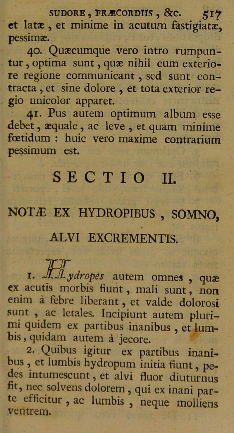 SUDORE , ER^ECORDTTS , &amp;C. gl? et latae, et minime in acutum fastigiatae, pessimae. 40. Quaecumque vero intro rumpun- tur , optima sunt, quae nihil cum exterio- re regione communicant, sed sunt con- tracta , et sine dolore , et tota exterior re- gio unicolor apparet. 41. Pus autem optimum album esse debet, aequale, ac leve , et quam minime foetidum : huic vero maxime contrarium pessimum est. SECTIO II. NOTE EX HYDROPIBUS , SOMNO, ALVI EXCREMENTIS. JT 1. JJ.JLydropes autem omnes , quae ex acutis morbis fiunt, mali sunt, non enim a febre liberant, et valde dolorosi sunt , ac letales. Incipiunt autem pluri- mi quidem ex partibus inanibus , et lum- bis , quidam autem a jecore. 2. Quibus igitur ex partibus inani- bus , et lumbis hydropum initia fiunt, pe- des intumescunt, et alvi fluor diuturnus fit, nec solvens dolorem , qui ex inani par- te efficitur , ac lumbis , neque molliens ventrem.