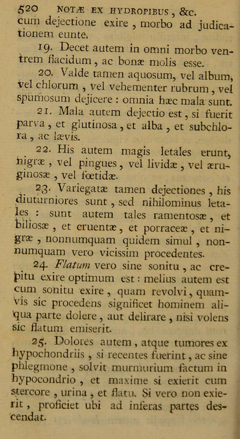 £20 NOT.E EX HYDROPIBUS , &amp;C. cum dejectione exire , morbo ad judica- tionem eunte; 19^ Decet autem in omni morbo ven- trem flacidum, ac bonas molis esse. 20. Valde tamen aquosum, vel album, vel cillorum , vel vehementer rubrum , vel spumosum dejicere : omnia hasc mala sunt. 21. Mala autem dejectio est, si fuerit parva , et glutinosa , et alba , et' subchlo- ra, ac laevis. 22. His autem magis letales erunt, higras , vel pingues, vel lividae , vel aeru- ginosae , vel foetidae. 23. Variegatae tamen dejectiones , his diuturniores sunt, sed nihilominus leta- : sunt autem tales ramentosae, et biliosas , et cruentas, et porraceas, et ni- gras , nonnumquam quidem simul , non- numquam vero vicissim procedentes. 24. Flatum vero sine sonitu , ac cre- fcitu exire optimum est: melius autem est cum sonitu exire , quam revolvi, quam- vis sic procedens significet hominem ali— 'qua parte dolere , aut delirare , nisi volens sic flatum emiserit. 25. Dolores autem , atque tumores ex hypochondriis , si recentes fuerint, ac sine phlegmone , solvit murmurium factum in bypocondrio , et maxime si exierit cum stercore , urina , et flatu. Si vero non exie- rit , proficiet ubi ad inferas partes des- cendat.