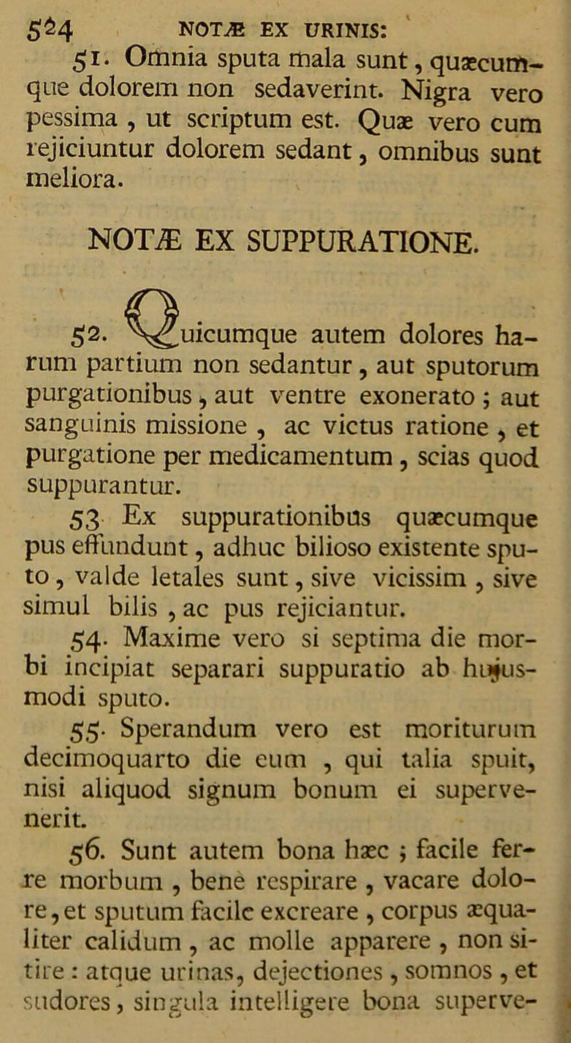 5^4 noTjE ex urinis: 51. Omnia sputa mala sunt, quaecum- que dolorem non sedaverint. Nigra vero pessima , ut scriptum est. Quae vero cum rejiciuntur dolorem sedant, omnibus sunt meliora. rum partium non sedantur, aut sputorum purgationibus, aut ventre exonerato ; aut sanguinis missione , ac victus ratione , et purgatione per medicamentum , scias quod suppurantur. 53 Ex suppurationibus quaecumque pus effundunt, adhuc bilioso existente spu- to , valde letales sunt, sive vicissim , sive simul bilis , ac pus rejiciantur. 54. Maxime vero si septima die mor- bi incipiat separari suppuratio ab hujus- modi sputo. 55. Sperandum vero est moriturum decimoquarto die eum , qui talia spuit, nisi aliquod signum bonum ei superve- nerit. 56. Sunt autem bona haec ; facile fer- re morbum , bene respirare , vacare dolo- re, et sputum facile excreare , corpus xqua- liter calidum , ac molle apparere , non si- tire : atque urinas, dejectiones , somnos , et sudores, singula inteliigere bona superve- NOT7E EX SUPPURATIONE. autem dolores ha-