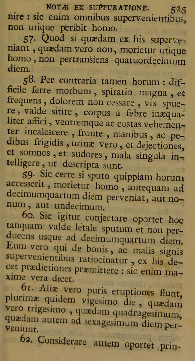 nire : sic enim omnibus supervenientibus, non utique peribit homo. 57. Quod si quaedam ex his superve- niant , quaedam vero non, morietur utique homo, non pertranSiens quatuordecimum diem. 58. Per contraria tamen horum : dif- ficile ferre morbum , spiratio magna , et frequens, dolorem non cessare , vix spue- re, valde sitire , corpus a febre inaequa- liter affici , ventremque ac costas vehemen- ter incalescere , fronte , manibus, ac pe- dibus frigidis , urinae vero, et dejectiones, et somnos , et sudores , mala singula in-? telligere, ut descripta sunt. 59. Sic certe si sputo quippiam horum accesserit, morietur homo , antequam ad decimumquartum die‘m perveniat, aut no- num , aut undecimum. 60. Sic igitur conjectare oportet hoc tanquam valde letale sputum et non per- ucens usque ad decimumquartum diem. iLiini vero qui de bonis, ac malis signis supervenientibus ratiocinatur , ex his de- cet praedictiones praemittere : sic enim ma- xime vera dicet. 61. Alias vero puris eruptiones fiunt, plurims quidem vigesimo die , quaedam ero trigesimo , quasdam quadragesimum veniunT aUKm ^ sex;1Sesimum diem per- 62. Considerare autem oportet prin-