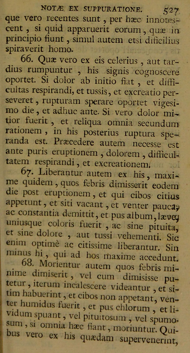 que vero recentes sunt, per hasc innotes- cent , si quid apparuerit eorum, quas in principio fiunt, simul autem etsi dificilius spiraverit homo. 66. Quas vero ex eis celerius, aut tar- dius rumpuntur , his signis cognoscere oportet. Si dolor ab initio fiat , ‘et diffi- cultas respirandi, et tussis, et excreatio per- severet , rupturam sperare oportet vigesi- mo die, et adhuc ante. Si vero dolor mi- tior fuerit , et reliqua omnia secundum rationem , in his posterius ruptura spe- randa est. Praecedere autem necesse est ante puris eruptionem , dolorem , difficul- tatem respirandi, et excreationem* 67. Liberantur autem ex his, maxi- me quidem , quos febris dimisserit eodem die post eruptionem, et qui cibos citius appetunt, et siti vacant, et venter pauca^ ac constantia demittit, et pus album,lsevoj . ^ ^ ? ac sine pituita, et sine dolore , aut tussi vehementi. Sic enim optimi ac citissime liberantur. Sin nnnus hi, qui ad hos ihaxime accedunt Dtf Morientur autem quos febris mi- mme dimiserit, vel cum dimisisse pu- tetui , nerum incalescere videantur , et si- tim habuerint, et cibos non appetant, ven- ter humidus fuerit, et pus chlorum , et li- sumU!?PUant ’ lel P'tu,tosimi, vel spumo- sum , si omnia hatc fiant, moriuntur. Oui- us vero ex his qusdam supervenerint,