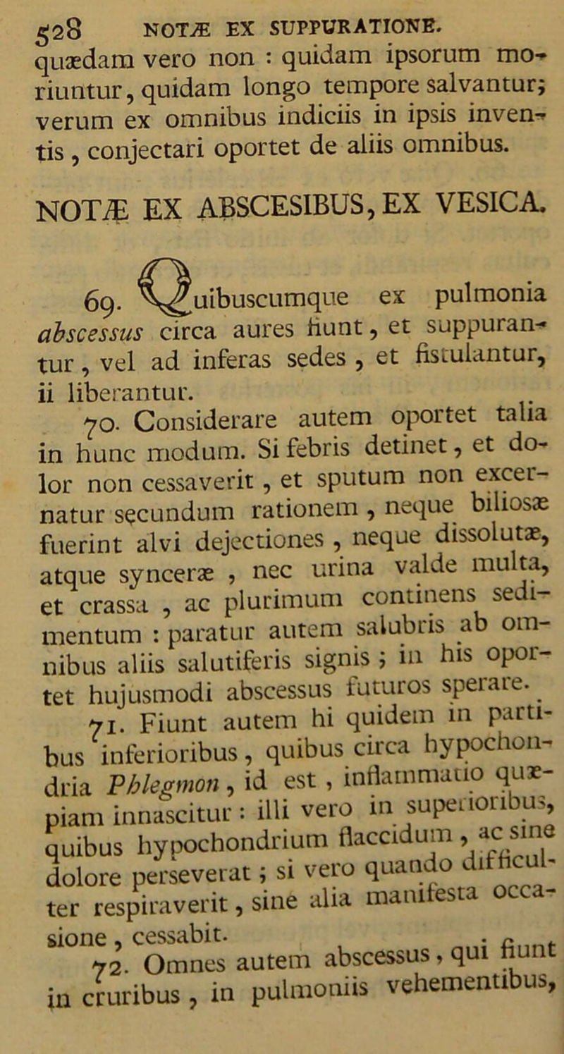quasdam vero non : quidam ipsorum mo- riuntur, quidam longo tempore salvantur; verum ex omnibus indiciis in ipsis inven- tis , conjectari oportet de aliis omnibus. NOT7E EX ABSCES1BUS, EX VESICA. 69. ^^uibuscumque ex pulmonia abscessus circa aures hunt, et suppuran- tur , vel ad inferas sedes , et fistulantur, ii liberantur. 70. Considerare autem oportet talia in hunc modum. Si febris detinet, et do- lor non cessaverit, et sputum non excer- natur secundum rationem , neque biliosas fuerint alvi dejectiones , neque dissolutas, atque syncerae , nec urina valde multa, et crassa , ac plurimum continens sedi- mentum : paratur autem salubris ab om- nibus aliis salutiferis signis ; in his opor- tet hujusmodi abscessus futuros sperare. 71. Fiunt autem hi quidem m parti- bus inferioribus, quibus circa hypochon- dria Pblegmon, id est , inflammatio quae- piam innascitur: illi vero in superioribus quibus hypochondrium flaccidum, ac sine dolore perseverat; si vero quando difh ter respiraverit, sine alia manifesta occa- sione , cessabit. . 72- Omnes autem abscessus , q in cruribus, in pulmoniis vehemenubus.