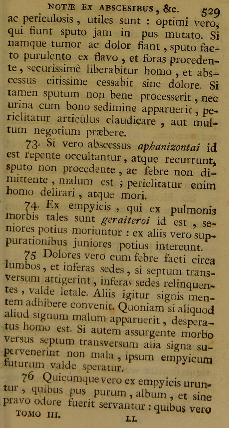 NOT® EX ABSCESIBUS , &amp;c. £20 ac periculosis , utiles sunt : optimi vero, qui fiunt sputo jam in pus mutato. Si namque tumor ac dolor fiant, sputo fac- to purulento ex flavo , et foras proceden- te , securissime liberabitur homo , et abs- cessus citissime cessabit sine dolore. Si tamen sputum non bene processerit, nec urina cum bono sedimine apparueric, pe- riclitatur articulus claudicare , aut mul- tum negotium praebere. 73' &amp; vero abscessus aphanizontai id est repente occultantur, atque recurrunt* sputo non procedente , ac febre non di- mittente , malum est ; periclitatur enim nomo delirari, atque mori. E* emPyit'is , qui ex pulmonis moibis tales sunt geraiteroi id est , se- niores potius moriuntur : ex aliis vero sup- purationibus juniores potius intereunt. 75 Dolores vero cum febre facti circa lumbos, et inferas sedes, si septum trans- teYSTilttlPTt ’ lnferas sedes rel'nqucn~ temarfh^T etale-Allls icitur signis men- C0TniC' Quoniam si aliquod ahud signum malum apparuerit, despera- us lomo est. Si autem assurgente morbo eisus sepium transversum alia signa su- ptrveneunt non mala , ipsum empyicum futurum valde speratur. m t„r ?6, f2u*cumque vero ex empyicis urun- tur , quibus pus purum , album , et sine Jomo Z servantur: quibus vero LL