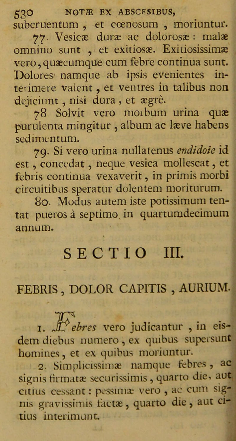 subcruentum , et coenosum , moriuntur. 77. Vesicae durae ac dolorosae: malae omnino sunt , et exitiosae. Exitiosissimae vero,quaecumque cum febre continua sunt. Dolores namque ab ipsis evenientes in- terimere valent, et ventres in talibus non dejiciunt, nisi dura , et aegre. 78 Solvit vero moibum urina quae purulenta mingitur , album ac laeve habens sedimentum. 79. Si vero urina nullatenus endidoie id est, concedat, neque vesica mollescat, et febris continua vexaverit, in primis morbi circuitibus speratur dolentem moriturum. 80. Modus autem iste potissimum ten- tat pueros a septimo, in quartumdecimum annum. SECTIO III. FEBRIS , DOLOR CAPITIS , AURIUM. 1. Febres vero judicantur , in eis- dem diebus numero, ex quibus supersunt homines, et ex quibus moriuntur. 2. Simplicissimae namque febres, ac signis firmatae securissimis, quarto die. aut citius cessant: pessimae vero , ac cum sig- nis gravissimis factae, quarto die , aut ci- tius interimunt.