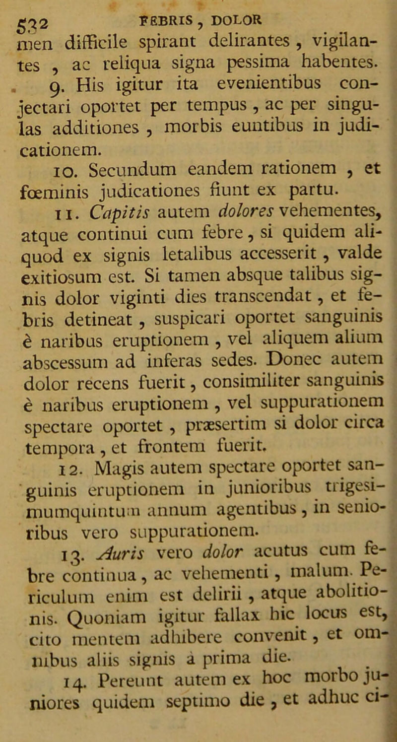 FEBRIS , DOLOR nien difficile spirant delirantes , vigilan- tes , ac reliqua signa pessima habentes. 9. His igitur ita evenientibus con- jectari oportet per tempus , ac per singu- las additiones , morbis euntibus in judi- cationem. 10. Secundum eandem rationem , et fceminis judicationes fiunt ex partu. 11. Capitis autem dolores vehementes, atque continui cum febre, si quidem ali- quod ex signis letalibus accesserit, valde exitiosum est. Si tamen absque talibus sig- nis dolor viginti dies transcendat, et fe- bris detineat, suspicari oportet sanguinis e naribus eruptionem , vel aliquem alium abscessum ad inferas sedes. Donec autem dolor recens fuerit, consimiliter sanguinis e naribus eruptionem , vel suppurationem spectare oportet, praesertim si dolor circa tempora , et frontem fuerit. 12. Magis autem spectare oportet san- guinis eruptionem in junioribus trigesi- mumquintutn annum agentibus , in senio- ribus vero suppurationem. 13. Auris vero dolor acutus cum fe- bre continua, ac vehementi, malum- Pe- riculum enim est delirii, atque abolitio- nis. Quoniam igitur fallax hic locus est, cito mentem adhibere convenit, et om- nibus aliis signis a prima die. 14. Pereunt autem ex hoc morbo ju- niores quidem septimo die , et adhuc ci-
