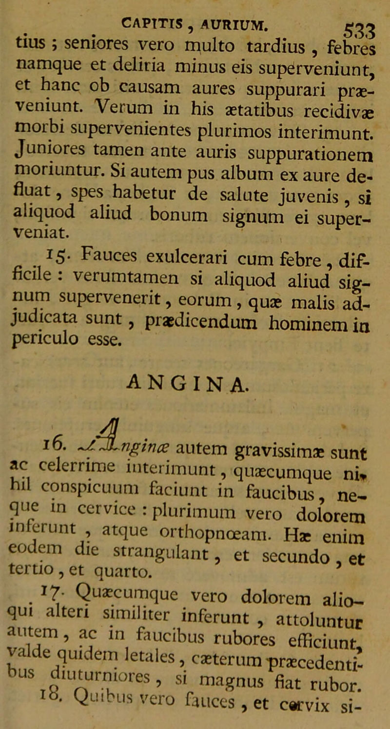 CAPITIS , AURIUM. £33 tius; seniores vero multo tardius , febres namque et deliria minus eis superveniunt, et hanc ob causam aures suppurari prae- veniunt. Verum in his aetatibus recidivae morbi supervenientes plurimos interimunt. Juniores tamen ante auris suppurationem moriuntur. Si autem pus album ex aure de- fluat , spes habetur de salute juvenis, si aliquod aliud bonum signum ei super- veniat. r 15- Fauces exulcerari cum febre , dif- ficile : verumtamen si aliquod aliud sig- num supervenerit, eorum , quae malis ad- judicata sunt, praedicendum hominem in periculo esse. angina. * 4 10. JLngince autem gravissimae sunt ac celerrime interimunt, quaecumque ni* hil conspicuum faciunt in faucibus, ne- que m cervice : plurimum vero dolorem interunt , atque orthopnoeam. Hae enim eodem die strangulant, et secundo, et tertio, et quarto. . QuaE?cumque vero dolorem alio- qui alteri similiter inferunt , attoluntur autem, ac in faucibus rubores efficiunt valde quidem letales, caeterumpraecedenti- bus diuturniores, si magnus fiat rubor. Ib. Quibus vero fauces, et cervix si-
