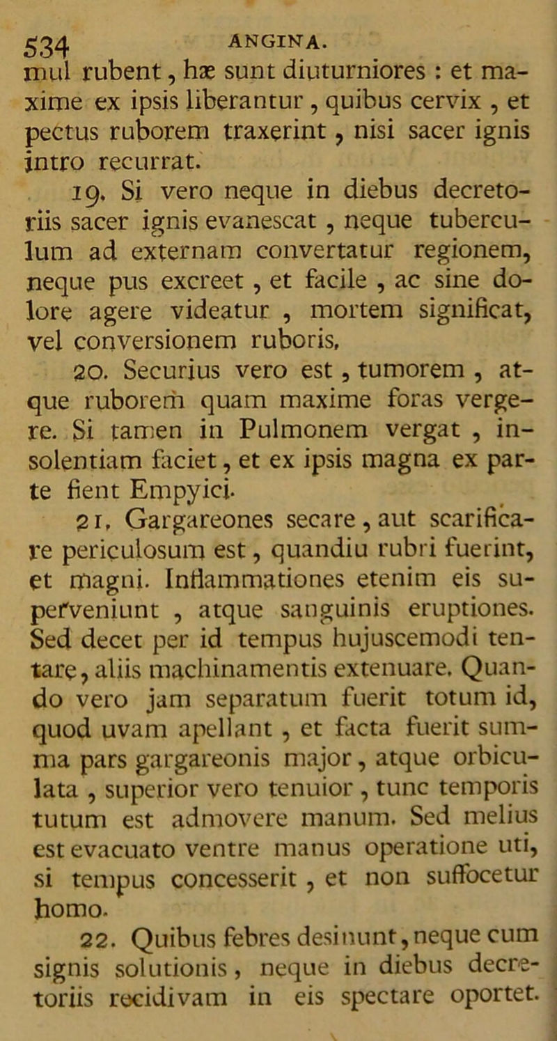 mul rubent, hse sunt diuturniores : et ma- xime ex ipsis liberantur , quibus cervix , et pectus ruborem traxerint, nisi sacer ignis intro recurrat. 19. Si vero neque in diebus decreto- riis sacer ignis evanescat , neque tubercu- lum ad externam convertatur regionem, neque pus excreet, et facile , ac sine do- lore agere videatur , mortem significat, vel conversionem ruboris, 20. Securius vero est, tumorem , at- que ruborem quam maxime foras verge- re. Si tamen in Pulmonem vergat , in- solentiam faciet, et ex ipsis magna ex par- te fient Empyici. 2r, Gargareones secare , aut scarifica- re periculosum est, quandiu rubri fuerint, et magni. Inflammationes etenim eis su- perveniunt , atque sanguinis eruptiones. Sed decet per id tempus hujuscemodi ten- tare, aliis machinamentis extenuare. Quan- do vero jam separatum fuerit totum id, quod uvam apellant, et facta fuerit sum- ma pars gargareonis major, atque orbicu- lata , superior vero tenuior , tunc temporis tutum est admovere manum. Sed melius est evacuato ventre manus operatione uti, si tempus concesserit, et non suffocetur homo. 22. Quibus febres desinunt,neque cum signis solutionis, neque in diebus decre- toriis recidivam in eis spectare oportet.