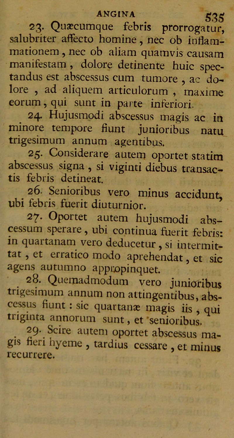 ANGINA 23. Quacumque febris prorrogatur, salubriter affecto homine, nec ob inflam- mationem, nec ob aliam quamvis causam manifestam , dolore detinente huic spec- tandus est abscessus cum tumore , ac do- lore , ad aliquem articulorum , maxime eorum, qui sunt in parte inferiori. 24. Hujusmodi abscessus magis ac in minore tempore fiunt junioribus natu trigesimum annum agentibus. 25« Considerare autem oportet statitn abscessus signa , si viginti diebus transac- tis febris detineat. 26- Senioribus vero minus accidunt, ubi febris fuerit diuturnior. 27. Oportet autem hujusmodi abs- cessum sperare 9 ubi continua fuerit febris: in quartanam vero deducetur, si intermit- tat 9 et erratico modo aprehendat ? et sic agens autumno appropinquet. 28. Quemadmodum vero junioribus trigesimum annum non attingentibus, abs- cessus fiunt : sic quartanae magis iis , qui triginta annorum sunt, et 'senioribus. 29. Scire autem oportet abscessus ma- gis fieri hyeme , tardius cessare , et minus recurrere.