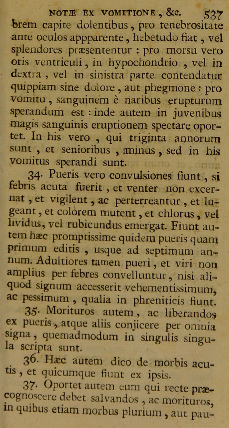 brem capite dolentibus, pro tenebrositate ante oculos appparente, hebetudo fiat, vel splendores praesententur ; pro morsu vero oris ventriculi, in hypochondrio , vel in dextra , vel in sinistra parte contendatur quippiam sine dolore , aut phegmone : pro vomitu , sanguinem e naribus erupturum sperandum est : inde autem in juvenibus magis sanguinis eruptionem spectare opor- tet. In his vero , qui triginta annorum sunt , et senioribus , iminus, sed in his vomitus sperandi sunt. 34. Pueris vero convulsiones fiunt, si febris acuta fuerit , et venter non excer- nat , et vigilent, ac perterreantur , et lu- geant , et colorem mutent, et chlorus, vel lividus, vel rubicundus emergat. Fiunt au- tem haec promptissime quidem pueris quam primum editis , usque ad septimum an- num. Adultiores tamen pueri, et viri non amplius per febres convelluntur, nisi ali- quod signum accesserit vehementissimum, ac pessimum , qualia in phreniticis fiunt. 35- Morituros autem , ac liberandos ex pueris, atque aliis conjicere per omnia signa, quemadmodum in singulis singu- la scripta sunt. 36. H<ec autem dico de morbis acu- tis , et quicumque fiunt ex ipsis. 37* Oportet autem eum qui recte prae- cognosce! e debet salvandos , ac morituros, in quibus etiam morbus plurium , aut pau-
