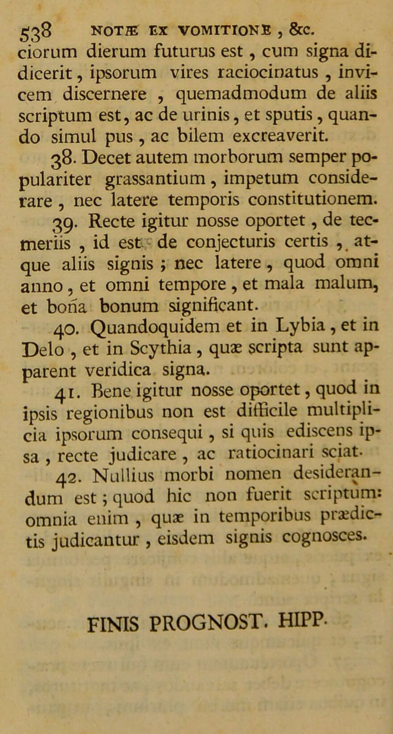 ciorum dierum futurus est, cum signa di- dicerit , ipsorum vires ratiocinatus , invi- cem discernere , quemadmodum de aliis scriptum est, ac de urinis, et sputis, quan- do simul pus , ac bilem excrea veri t. 38. Decet autem morborum semper po- pulariter grassantium, impetum conside- rare , nec latere temporis constitutionem. 39. Recte igitur nosse oportet, de tec- meriis , id est de conjecturis certis , at- que aliis signis ; nec latere, quod omni anno, et omni tempore , et mala malum, et bona bonum significant. 40. Quandoquidem et in Lybia , et in Delo , et in Scythia , quae scripta sunt ap- parent veridica signa. 41. Bene igitur nosse oportet, quod in ipsis regionibus non est difficile multipli- cia ipsorum consequi, si quis ediscens ip- sa , recte judicare , ac ratiocinari sciat- 42. Nullius morbi nomen desideran- dum est; quod hic non fuerit scriptum: omnia enim , quae in temporibus prodic- tis judicantur , eisdem signis cognosces. FINIS PROGNOST. HIPP-
