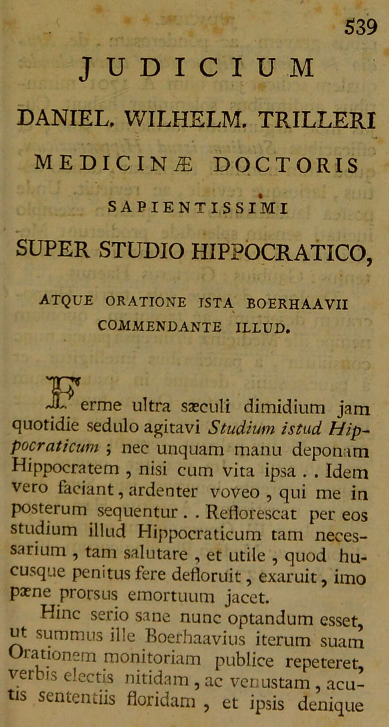 $39 JUDICIUM DANIEL. WILHELM. TRILLERI MEDICINI DOCTORIS SAPIENTIS SIMI SUPER STUDIO HIPPOCRATICO, ATQUE ORATIONE ISTA BOERHAAVII COMMENDANTE ILLUD. erme ultra saeculi dimidium jam quotidie sedulo agitavi Studium istud Hip- pocraticum ; nec unquam manu deponam Hippocratem , nisi cum vita ipsa . . Idem vero faciant, ardenter voveo , qui me in posterum sequentur . . Reflorescat per eos studium illud Hippocraticum tam neces- sarium , tam salutare , et utile , quod hu- cusque penitus fere defloruit, exaruit, imo paene prorsus emortuum jacet. Hinc serio sane nunc optandum esset, ut summus ille Boerhaavius iterum suam Orationem monitoriam publice repeteret, verbis electis nitidam, ac venustam , acu- tis sententiis floridam , et ipsis denique