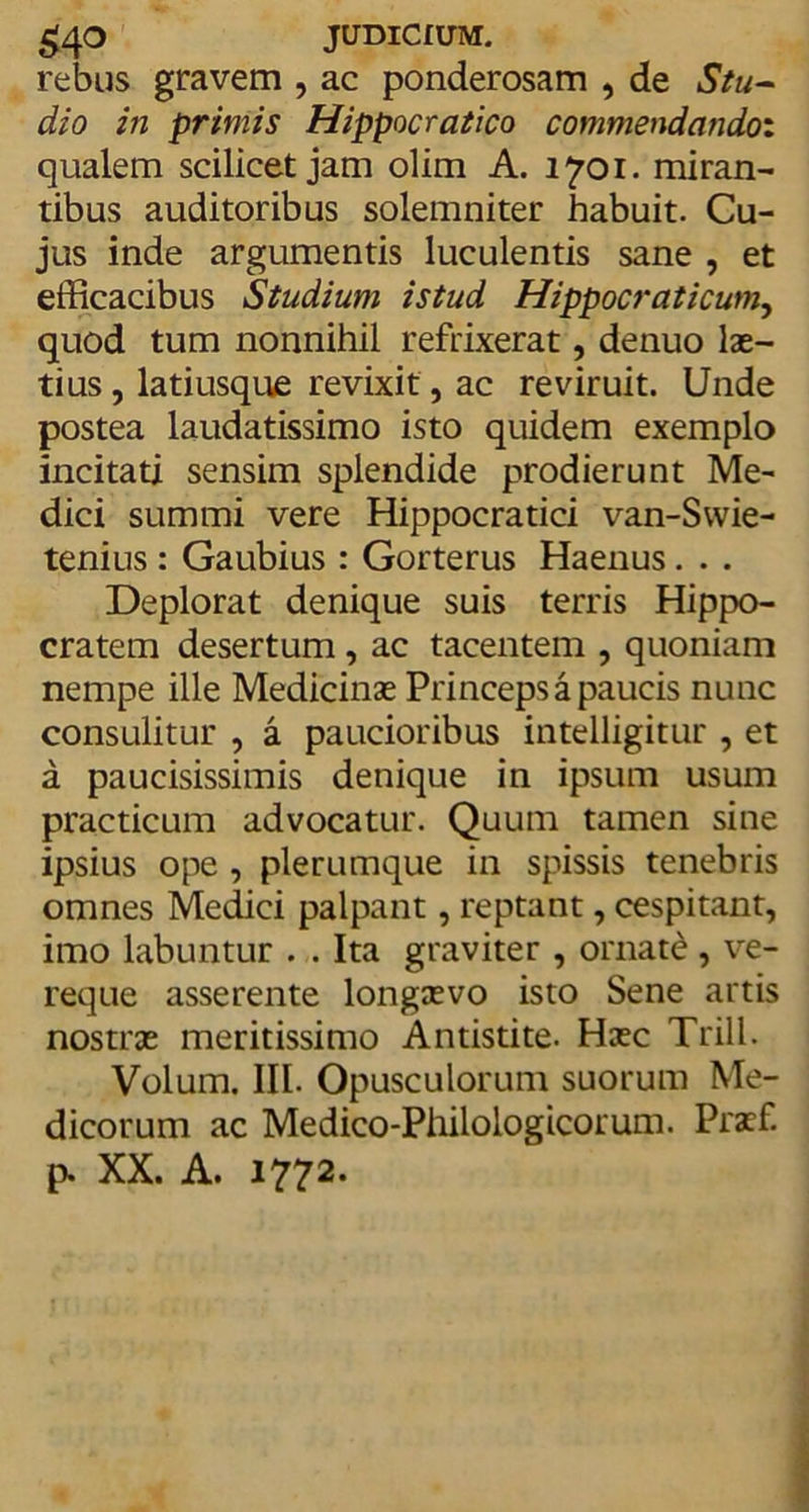 £40 JUDICIUM. rebus gravem , ac ponderosam , de Stu- dio in primis Hippocratico commendando: qualem scilicet jam olim A. 1701. miran- tibus auditoribus solemniter habuit. Cu- jus inde argumentis luculentis sane , et efficacibus Studium istud Hippocraticum, quod tum nonnihil refrixerat, denuo lae- tius , latiusque revixit, ac reviruit. Unde postea laudatissimo isto quidem exemplo incitati sensim splendide prodierunt Me- dici summi vere Hippocratici van-Swie- tenius : Gaubius : Gorterus Haenus . . . Deplorat denique suis terris Hippo- cratem desertum , ac tacentem , quoniam nempe ille Medicinae Princeps a paucis nunc consulitur , a paucioribus intelligitur , et a paucisissimis denique in ipsum usum practicum advocatur. Quum tamen sine ipsius ope , plerumque in spissis tenebris omnes Medici palpant, reptant, cespitant, imo labuntur . . Ita graviter , ornate , ve- reque asserente longaevo isto Sene artis nostrae meritissimo Antistite. Haec Trill. Volum. III. Opusculorum suorum Me- dicorum ac Medico-Philologicorum. Praef. p. XX. A. 1772.