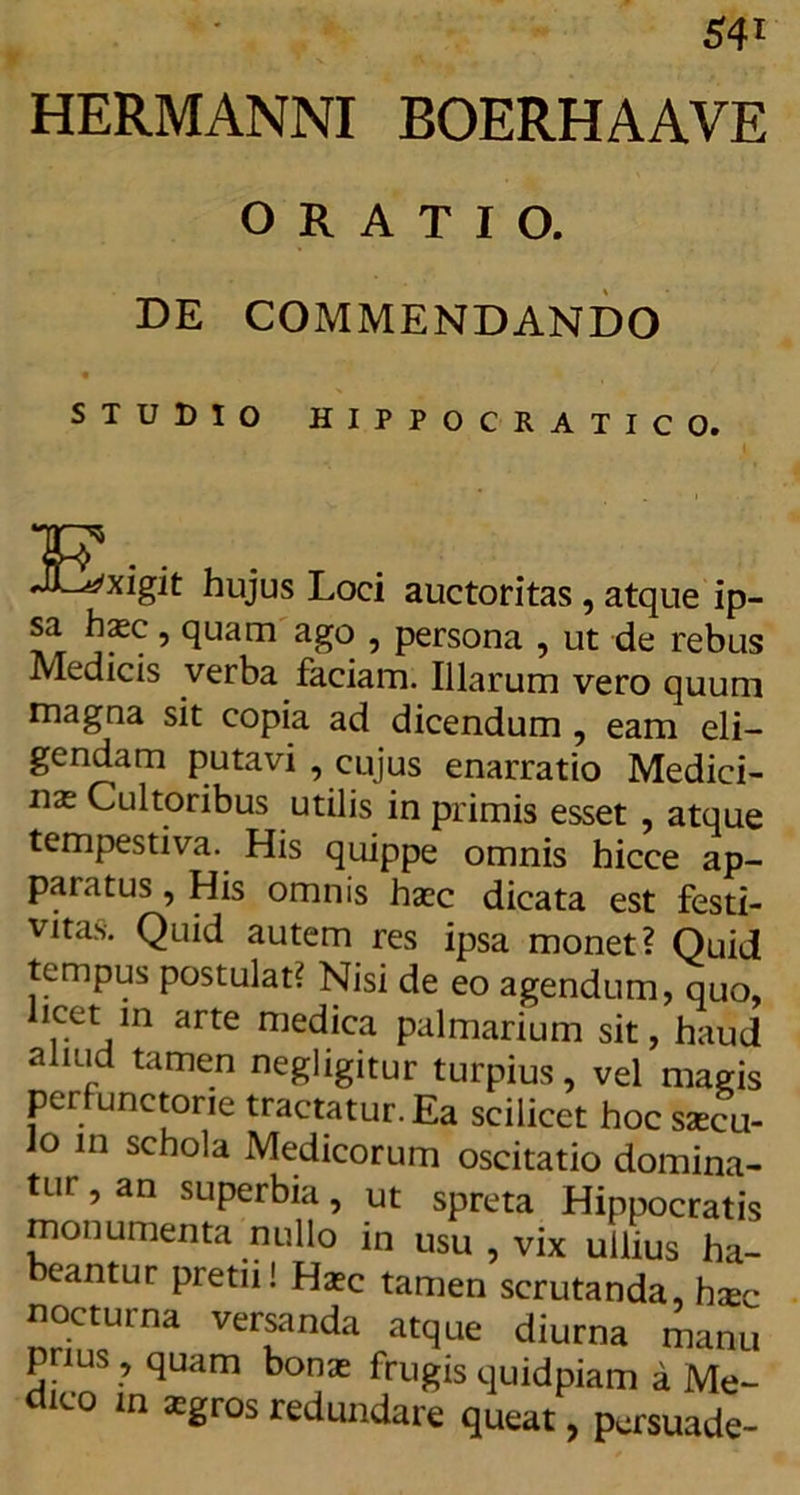HERMANNI BOERHAAVE ORATIO. DE COMMENDANDO STUDIO HIPPOCRATICO. ISxigit hujus Loci auctoritas , atque ip- sa hasc, quam ago , persona , ut de rebus Medicis verba faciam. Illarum vero quum magna sit copia ad dicendum , eam eli- gendam putavi , cujus enarratio Medici- nas Cultoribus utilis in primis esset , atque tempestiva. His quippe omnis hicce ap- paratus , His omnis haec dicata est festi- vitas. Quid autem res ipsa monet? Quid tempus postulat? Nisi de eo agendum, quo, icet m arte medica palmarium sit, haud aliud tamen negligitur turpius, vel magis perfunctorie tractatur. Ea scilicet hoc ssecu- lo in schola Medicorum oscitatio domina- tur , an superbia, ut spreta Hippocratis monumenta nullo in usu , vix ullius ha- beantur pretii! Haec tamen scrutanda, hxc nocturna versanda atque diurna manu pnus , quam bonas frugis quidpiam a Me- dico in asgros redundare queat, persuade-