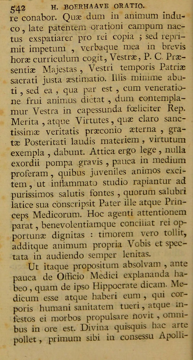 re conabor. Quas dum in animum indu- co , late patentem orationi campum nac- tus exspatiarer pro rei copia ; sed repri- mit impetum , verbaque mea in brevis horas curriculum cogit, Vestras, P. C Prae- sentiae Majestas , Vestri temporis Patriae sacrati justa aestimatio, illis minime abu- ti , sed ea , qua par est , cum veneratio- ne frui animus dictat , dum contempla- mur Vestra in capessunda foeliciter Rep. Merita , atque Virtutes, quas claro sanc- tissimas veritatis prasconio aeterna , gra- tae Posteritati laudis materiem , virtutum exempla , dabunt. Attica ergo lege , nulla exordii pompa gravis , pauca in medium proferam, quibus juveniles animos exci- tem , ut inflammato studio rapiantur ad purissimos salutis fontes , quorum sal ubi i latice sua conscripsit Pater iile atque Prin- ceps Medicorum. Hoc agenti attentionem parat, benevolentiamque conciliat rei op- portunae dignitas : timorem vero tollit, additque animum propria Vobis et spec- tata in audiendo semper lenitas. Ut itaque propositum absolvam , ante pauca de Olficio Medici explananda ha- beo , quam de ipso Hippocrate dicam. Me- dicum esse atque haberi eum , qui cor- poris humani sanitatem tueri, atque in- festos ei morbos propulsare novit , omni- bus in ore est. Divina quisquis hac arte pollet, primum sibi in consessu Apolli-