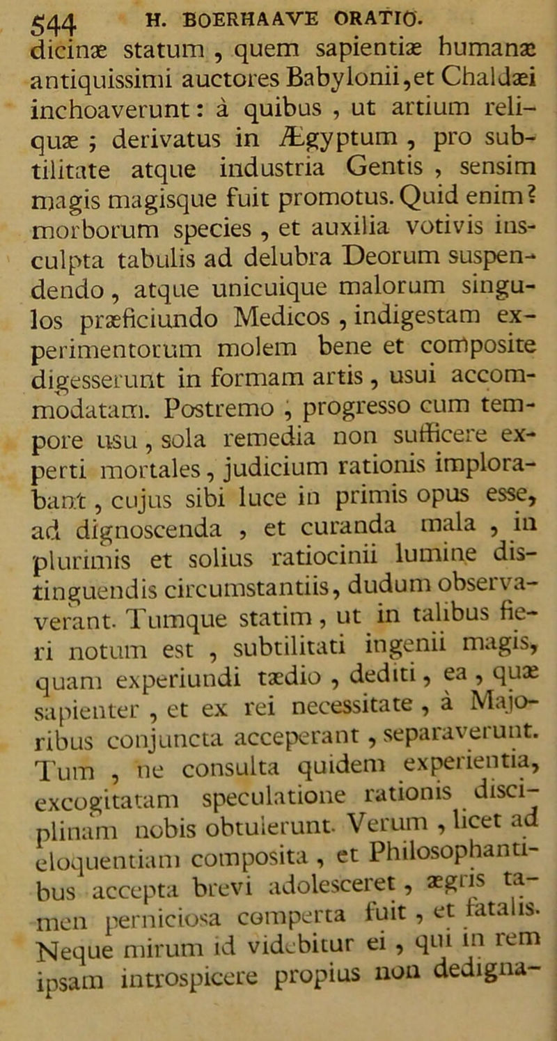 dicinae statum , quem sapientiae humanae antiquissimi auctores Babylonii,et Chaldaei inchoaverunt: a quibus , ut artium reli- quae j derivatus in iEgyptum , pro sub- tilitate atque industria Gentis , sensim magis magisque fuit promotus.Quid enim? morborum species , et auxilia votivis ins- culpta tabulis ad delubra Deorum suspen- dendo , atque unicuique malorum singu- los praeficiundo Medicos , indigestam ex- perimentorum molem bene et composite digesserunt in formam artis, usui accom- modatam. Postremo , progresso cum tem- pore usu, sola remedia non sufficere ex- perti mortales, judicium rationis implora- bant , cujus sibi luce in primis opus esse, ad dignoscenda , et curanda mala , in plurimis et solius ratiocinii lumine dis- tinguendis circumstantiis, dudum obseipa- verant. Tumque statim, ut in talibus fie- ri notum est , subtilitati ingenii magis, quam experiundi taedio , dediti, ea , quae sapienter , et ex rei necessitate , a Majo- ribus conjuncta acceperant, separaverunt. Tum , ne consulta quidem experientia, excogitatam speculatione rationis disci- plinam nobis obtuierunt. Verum , licet ad eloquentiam composita , et Philosophanti- bus accepta brevi adolesceret, asgns ta men perniciosa comperta fuit, et lata is. Neque mirum id videbitur ei , qui m rem ipsam introspicere propius non dedigna-