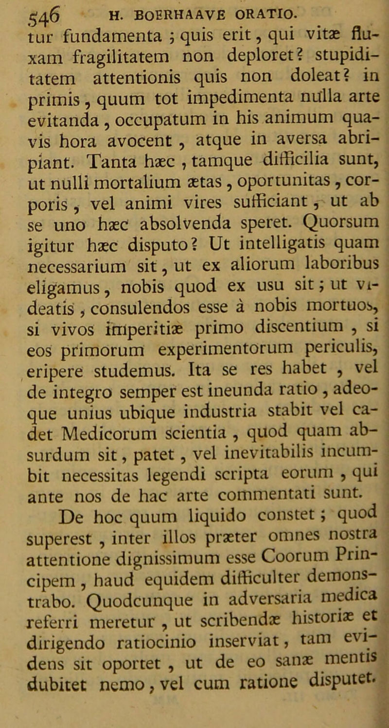 tur fundamenta ; quis erit, qui vitas flu- xam fragilitatem non deploret? stupidi- tatem attentionis quis non doleat? in primis, quum tot impedimenta nulla arte evitanda , occupatum in his animum qua- vis hora avocent , atque in aversa abri- piant. Tanta hasc , tamque difficilia sunt, ut nulli mortalium aetas , oportunitas , cor- poris , vel animi vires sufficiant, ut ab se uno haec absolvenda speret. Quorsum igitur haec disputo? Ut intelligatis quam necessarium sit, ut ex aliorum laboribus eligamus, nobis quod ex usu sit; ut vi- deatis , consulendos esse a nobis mortuos, si vivos imperitiae primo discentium , si eos primorum experimentorum periculis, eripere studemus. Ita se res habet , vel de integro semper est ineunda ratio , adeo- que unius ubique industria stabit vel ca- det Medicorum scientia , quod quam ab- surdum sit, patet, vel inevitabilis incum- bit necessitas legendi scripta eorum , qui ante nos de hac arte commentati sunt. De hoc quum liquido constet; quod superest , inter illos praeter omnes nostra attentione dignissimum esse Coorum Prin- cipem , haud equidem difficulter demons- trabo. Quodcunque in adversaria medica referri meretur , ut scribendae historiae et dirigendo ratiocinio inserviat, tam evi- dens sit oportet , ut de eo sanae mentis dubitet nemo, vel cum ratione disputet.