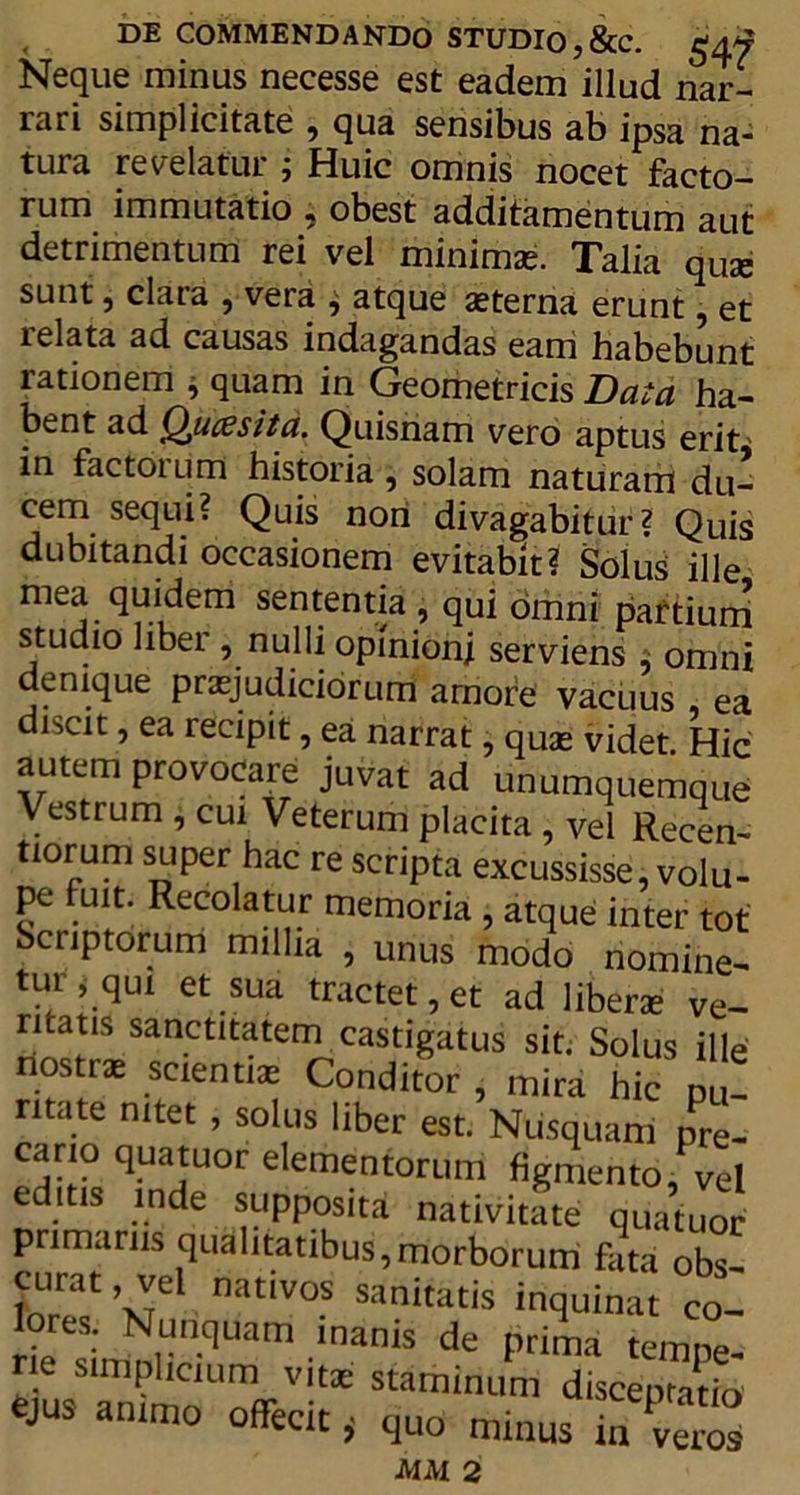 Neque minus necesse est eadem illud nar- rari simplicitate , qua sensibus ab ipsa na- tura revelatur ; Huic omnis nocet facto- rum immutatio , obest additamentum aut detrimentum rei vel minimae. Talia quae sunt, clara , vera j atque aeterna erunt, et relata ad causas indagandas eam habebunt rationem , quam in Geometricis Data ha- bent ad Qu ce sit a. Quisriam vero aptus erit in factoium historia, solam naturam du- cem sequi? Quis non divagabitur? Quis dubitandi occasionem evitabit? Solus ille mea quidem sententia , qui omni partium studio liber , nulli opinioni serviens : omni denique praejudiciorum amore vacuus ea discit, ea recipit, ea narrat, quas videt. Hic autem provocare juvat ad unumquemque Vestrum , cui Veterum placita , vel Recen- tiorum super hac re scripta excussisse, volu- pe fuit. Recolatur memoria , atque inter tot Scriptorum millia , unus modo nomine- tui > qui et sua tractet, et ad liberae ve- ntatis sanctitatem castigatus sit. Solus ille nostras scientias Conditor , mira hic pu- mate nitet, solus liber est. Nusquam pre- cario quatuor elementorum figmento, vel editis inde supposita nativitate quatuor primanis qualitatibus,morborum feta obs- curat, vel nativos sanitatis inquinat co- ores. Nunquam inanis de prima tempe- ne simplicium vitae staminum disceptatio ejus animo offecit, quo minus A1AI 2