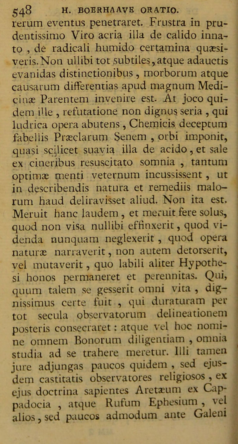 rerum eventus penetraret. Frustra in pru- dentissimo Viro acria illa de calido inna- to , de radicali humido certamina quaesi- veris. Non ullibi tot subtiles,atque adauctis evanidas distinctionibus , morborum atque causarum differentias apud magnum Medi- cinae Parentem invenire est. At joco qui- dem ille , refutatione non dignus seria , qui ludrica opera abutens , Chemicis deceptum fabellis Praeclarum Senem , orbi imponit, quasi scijicet suavia illa de acido, et sale ex cineribus resuscitato somnia , tantum optimae menti veternum incussissent, ut in describendis natura et remediis malo- rum haud deliravisset aliud. Non ita est. Meruit hanc laudem , et meruit fere solus, quod non visa nullibi effinxerit, quod vi- denda nunquam neglexerit , quod opera naturae narraverit, non autem detorserit, vel mutaverit, quo labili aliter Hypothe- si honos permaneret et perennitas. Qui, quum talem se gesserit omni vita , dig- nissimus certe fuit , qui duraturam per tot secula observatorum delineationem posteris consecraret: atque vel hoc nomi- ne omnem Bonorum diligentiam , omnia studia ad se trahere meretur. Illi tamen jure adjungas paucos quidem , sed ejus- dem castitatis observatores religiosos , ex ejus doctrina sapientes Aretasum ex Cap- padocia , atque Rufum Ephesium, \el alios, sed paucos admodum ante Galeni