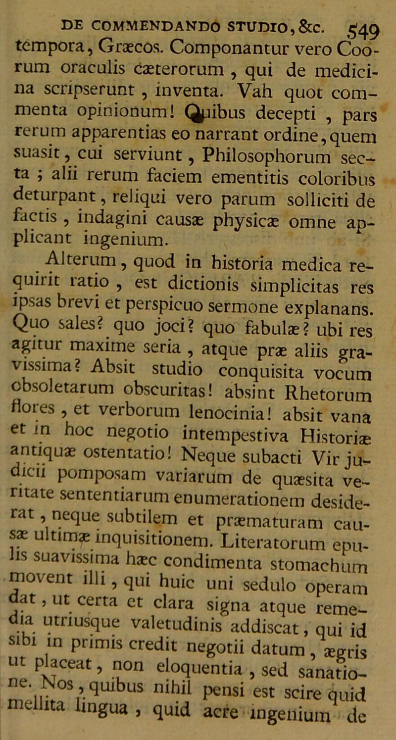 tempora, Graecos. Componantur vero Coo- rum oraculis caeterorum , qui de medici- na scripserunt, inventa. Vah quot com- menta opinionum! Qpibus decepti , pars rerum apparentias eo narrant ordine,quem suasit, cui serviunt, Philosophorum sec- ta ; alii rerum faciem ementitis coloribus deturpant, reliqui vero parum solliciti de factis , indagini causae physicae omne ap- plicant ingenium. Alterum, quod in historia medica re- quirit ratio , est dictionis simplicitas res ipsas brevi et perspicuo sermone explanans. Quo sales? quo joci? quo fabulae? ubi res agitur maxime seria , atque prae aliis gra- vissima? Absit studio conquisita vocum obsoletarum obscuritas! absint Rhetorum nores , et verborum lenocinia! absit vana et in hoc negotio intempestiva Historiae antiquae ostentatio! Neque subacti Vir ju- dicii pomposam variarum de quaesita ve- ritate sententiarum enumerationem deside- rat , neque subtilem et praematuram cau- sae ultimae inquisitionem. Literatorum epu- !s suavissima haec condimenta stomachum movent illi, qui huic uni sedulo operam dat, ut certa et clara signa atque reme- dia utriusque valetudinis addiscat, qui id sibi in primis credit negotii datum , Wris nt placeat, non eloquentia , sed sanatio- mpiivi’qUlbuS nihl1 **nsi est scirequid nidlita lingua , quid acre ingenium de