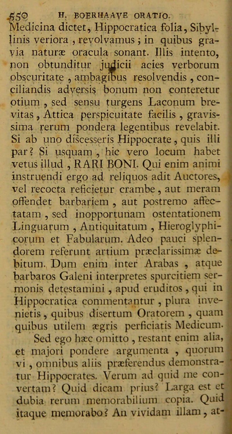 Medicina dictet, Hippocratica folia, Sibyl- linis veriora , revolvamus ; in quibus gra- via naturas oracula sonant. Illis intento, non obtunditur jqdicii acies verborum obscuritate , ambagibus resolvendis , con- ciliandis adversis bonum non conteretur otium , sed sensu turgens Laconum bre- vitas , Attica perspicuitate facilis , gravis- sima rerum pondera legentibus revelabit. Si ab uno discesseris Hippocrate , quis illi par? $i usquam , hic vero locum habet vetus illud , RARI BONI. Qui enim animi instruendi ergo ad reliquos adit Auctores, vel recocta reficietur crambe, aut meram offendet barbariem , aut postremo affec- tatam , sed inopportunam ostentationem Linguarum , Antiquitatum , Hieroglyphi- corum et Fabularum. Adeo pauci splen- dorem referunt artium praeclarissimae de- bitum. Dum enim inter Arabas , atque barbaros Galeni interpretes spurcitiem ser- monis detestamini , apud eruditos , qui in Hippocratica commentantur , plura inve- nietis , quibus disertum Oratorem , quam quibus utilem aegris perficiatis Medicum. Sed ego haec omitto , restant enim alia, et majori pondere argumenta , quorum vi , omnibus aliis praeferendus demonstra- tur Hippocrates. Verum ad quid me con- vertam? Quid dicam prius? Larga est et dubia rerum memorabilium copia. Quid itaque memorabo ? An vividam illam , at-