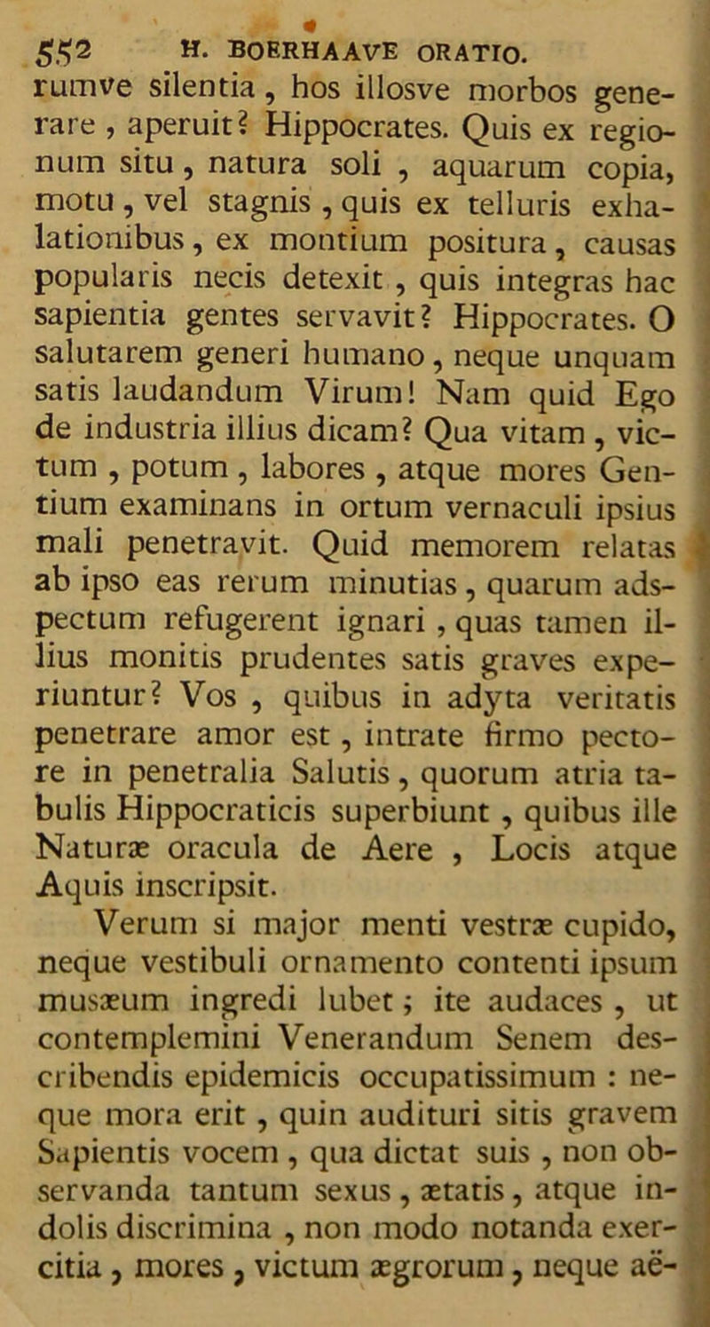 rumve silentia, hos illosve morbos gene- rare , aperuit? Hippocrates. Quis ex regio- num situ, natura soli , aquarum copia, motu , vel stagnis , quis ex telluris exha- lationibus , ex montium positura, causas popularis necis detexit , quis integras hac sapientia gentes servavit? Hippocrates. O salutarem generi humano, neque unquam satis laudandum Virum! Nam quid Ego de industria illius dicam? Qua vitam , vic- tum , potum , labores , atque mores Gen- tium examinans in ortum vernaculi ipsius mali penetravit. Quid memorem relatas \ ab ipso eas rerum minutias, quarum ads- pectum refugerent ignari , quas tamen il- lius monitis prudentes satis graves expe- riuntur? Vos , quibus in adyta veritatis penetrare amor est, intrate firmo pecto- re in penetralia Salutis, quorum atria ta- bulis Hippocraticis superbiunt , quibus ille Naturae oracula de Aere , Locis atque Aquis inscripsit. Verum si major menti vestras cupido, neque vestibuli ornamento contenti ipsum musasum ingredi lubet; ite audaces , ut contemplemini Venerandum Senem des- cribendis epidemicis occupatissimum : ne- que mora erit, quin audituri sitis gravem Sapientis vocem , qua dictat suis , non ob- servanda tantum sexus , astatis, atque in- dolis discrimina , non modo notanda exer- citia , mores, victum asgrorum, neque ae-