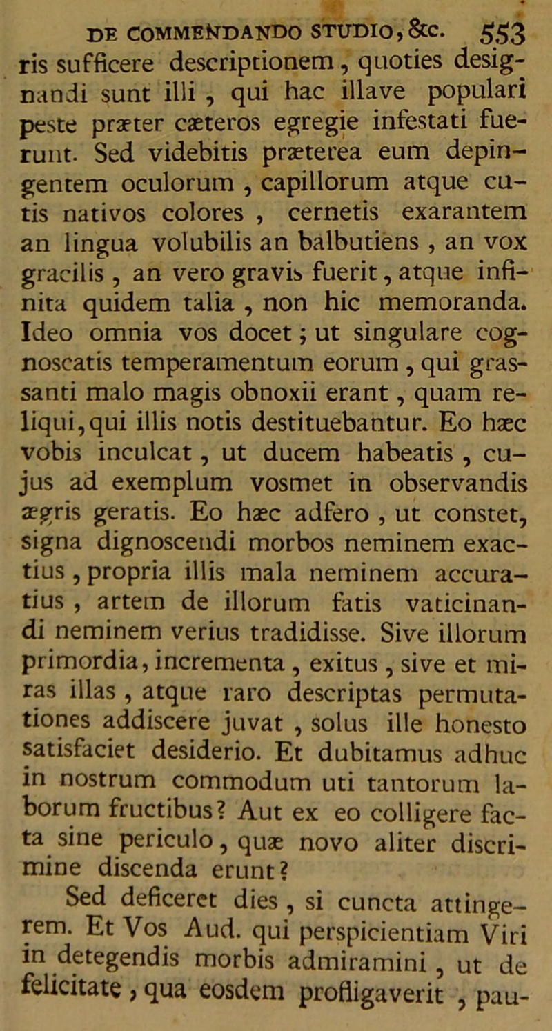 ris sufficere descriptionem, quoties desig- nandi sunt illi , qui hac illave populari peste praeter caeteros egregie infestati fue- runt. Sed videbitis praeterea eum depin- gentem oculorum , capillorum atque cu- tis nativos colores , cernetis exarantem an lingua volubilis an balbutiens , an vox gracilis , an vero gravis fuerit, atque infi- nita quidem talia , non hic memoranda. Ideo omnia vos docet; ut singulare cog- noscatis temperamentum eorum , qui gras- santi malo magis obnoxii erant, quam re- liqui, qui illis notis destituebantur. Eo haec vobis inculcat, ut ducem habeatis , cu- jus ad exemplum vosmet in observandis aegris geratis. Eo haec adfero , ut constet, signa dignoscendi morbos neminem exac- tius , propria illis mala neminem accura- tius , artem de illorum fatis vaticinan- di neminem verius tradidisse. Sive illorum primordia, incrementa , exitus , sive et mi- ras illas , atque raro descriptas permuta- tiones addiscere juvat , solus ille honesto satisfaciet desiderio. Et dubitamus adhuc in nostrum commodum uti tantorum la- borum fructibus? Aut ex eo colligere fac- ta sine periculo, quae novo aliter discri- mine discenda erunt? Sed deficeret dies, si cuncta attinge- rem. Et Vos Aud. qui perspicientiam Viri in detegendis morbis admiramini, ut de felicitate , qua eosdem profligaverit , pau-