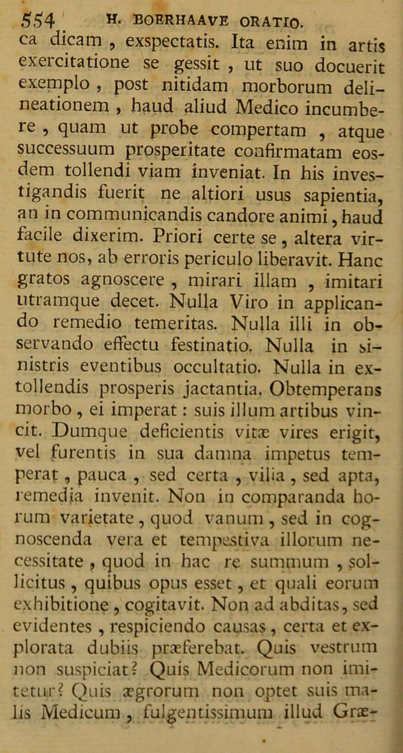 ca dicam , exspectatis. Ita enim in artis exercitatione se gessit , ut suo docuerit exemplo , post nitidam morborum deli- neationem , haud aliud Medico incumbe- re , quam ut probe compertam , atque successuum prosperitate confirmatam eos- dem tollendi viam inveniat. In his inves- tigandis fuerit ne altiori usus sapientia, an in communicandis candore animi, haud facile dixerim. Priori certe se , altera vir- tute nos, ab erroris periculo liberavit. Hanc gratos agnoscere , mirari illam , imitari utramque decet. Nulla Viro in applican- do remedio temeritas. Nulla illi in ob- servando effectu festinatio, Nulla in si- nistris eventibus occultatio. Nulla in ex- tollendis prosperis jactantia. Obtemperans morbo , ei imperat: suis illum artibus vin- cit. Dumque deficientis vitas vires erigit, vel furentis in sua damna impetus tem- perat , pauca , sed certa , vilia , sed apta, remedia invenit. Non in comparanda ho- rum varietate, quod vanum , sed in cog- noscenda vera et tempestiva illorum ne- cessitate , quod in hac re summum , sol- licitus , quibus opus esset, et quali eorum exhibitione , cogitavit. Non ad abditas, sed evidentes , respiciendo causas , certa et ex- plorata dubiis praeferebat. Quis vestrum non suspiciar? Quis Medicorum non imi- tetur? Quis aegrorum non optet suis ma- lis Medicum , fulgentissimum illud Grae-
