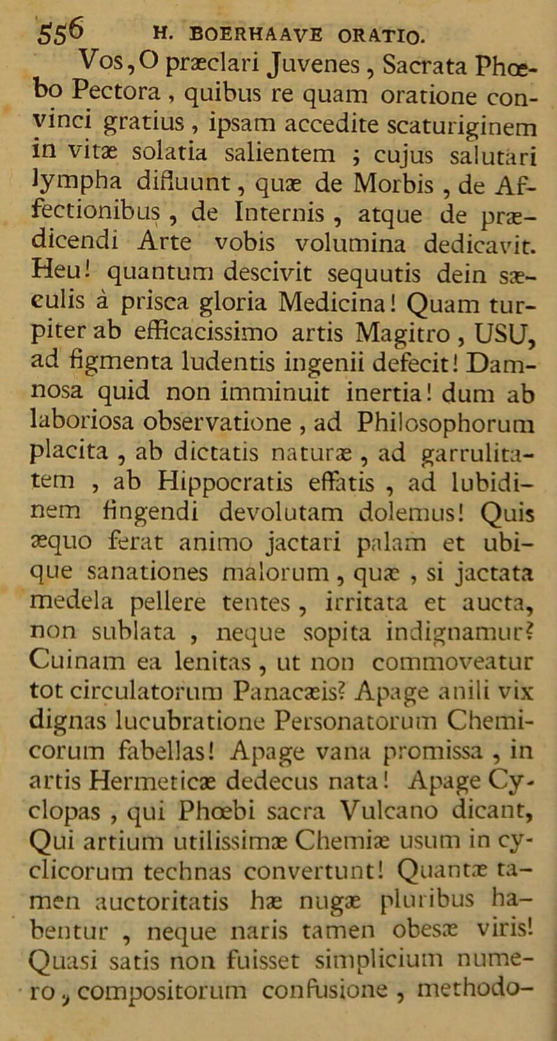 Vos,0 praeclari Juvenes , Sacrata Phoe- bo Pectora , quibus re quam oratione con- vinci gratius , ipsam accedite scaturiginem in vitae solatia salientem ; cujus salutari lympha diiiuunt, quae de Morbis , de Af- fectionibus , de Internis , atque de prae- dicendi Arte vobis volumina dedicavit. Heu! quantum descivit sequutis dein sae- culis a prisca gloria Medicina! Quam tur- piter ab efficacissimo artis Magitro , USU, ad figmenta ludentis ingenii defecit! Dam- nosa quid non imminuit inertia! dum ab laboriosa observatione , ad Philosophorum placita , ab dictatis naturae, ad garrulita- tem , ab Hippocratis effatis , ad lubidi- nem fingendi devolutam dolemus! Quis aequo ferat animo jactari palam et ubi- que sanationes malorum , quae , si jactata medela pellere tentes , irritata et aucta, non sublata , neque sopita indignamur? Cuinam ea lenitas, ut non commoveatur tot circulatorum Panacaeis? Apage anili vix dignas lucubratione Personatorum Chemi- corum fabellas! Apage vana promissa , in artis Hermeticae dedecus nata! Apage Cy- clopas , qui Phoebi sacra Vulcano dicant, Qui artium utilissimae Chemiae usum in cy- clicorum technas convertunt! Quantae ta- men auctoritatis hae nugae pluribus ha- bentur , neque naris tamen obesx viris! Quasi satis non fuisset simplicium nume- ro, compositorum confusione, methodo-