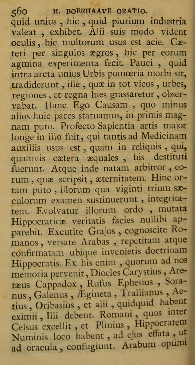 quid unius , hic , quid plurium industria valeat , exhibet. Alii suis modo vident oculis, hic multorum usus est acie. Cx~ teri per singulos aegros, hic per eorum agmina experimenta fecit. Pauci , quid intra arcta unius Urbis pomoeria morbi sit, tradiderunt, ille , quae in tot vicos , urbes, regiones , et regna lues grassaretur , obser- vabat. Hanc Ego Causam , quo minus alios huic pares statuamus, in primis mag- nam puto. Profecto Sapientia artis maior longe in illo fuit, qui tantis ad Medicinam auxiliis usus est, quam in reliquis , qui, quamvis caetera aequales , his destituti fuerunt. Atque inde natam arbitror , eo- rum , quae scripsit, aeternitatem. Hinc or- tam puto , illorum qua viginti trium sae- culorum examen sustinuerunt , integrita- tem. Evolvatur illorum ordo , mutata Hippocraticae veritatis facies nullibi ap- parebit. Excutite Grajos , cognoscite Ro- manos , versate Arabas , repetitam atque confirmatam ubique invenietis doctrinam Hippocratis. Ex his enim , quorum ad nos memoria pervenit,Diocles Carystius, Aie- taeus Cappadox , Rufus Ephesius , Soia- nus , Galenus , Aigineta , Trallianus , Ae- tius , Oribasius , et alii, quidquid habent eximii, Illi debent. Romani, quos inter Celsus excellit , et Plinius , Hippocratem Numinis loco habent , ad ejus eflata , u ad oracula, confugiunt. Arabum opumi
