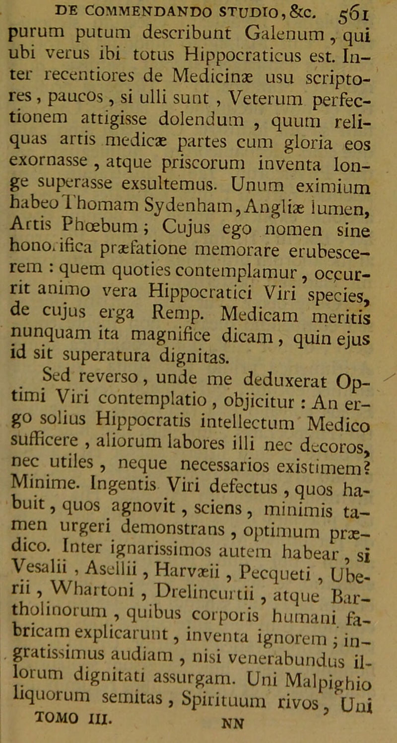 purum putum describunt Galenum, qui ubi verus ibi totus Hippocraticus est. In- ter recentiores de Medicinas usu scripto- res , paucos, si ulli sunt , Veterum perfec- tionem attigisse dolendum , quum reli- quas artis medicas partes cum gloria eos exornasse , atque priscorum inventa lon- ge superasse exsultemus. Unum eximium habeoThomam Sydenham, Anglias lumen, Artis Phoebum; Cujus ego nomen sine hono.ifica praefatione memorare erubesce- rem : quem quoties contemplamur, occur- rit animo vera Hippocratici Viri species de cujus erga Remp. Medicam meritis nunquam ita magnifice dicam, quin ejus id sit superatura dignitas. Sed reverso, unde me deduxerat Op- timi Viri contemplatio , objicitur: An er- go solius Hippocratis intellectum Medico sufficere , aliorum labores illi nec decoros nec utiles , neque necessarios existimem? Minime. Ingentis Viri defectus, quos ha- buit, quos agnovit, sciens , minimis ta- men urgeri demonstrans, optimum prae- dico. Inter ignarissimos autem habear si Vesalii , Asellii, Harvaeii, Pecqueti , Ube- rii, Whartoni , Drelincurtii, atque Bar- tholinorum , quibus corporis humani fa- bricam explicarunt, inventa ignorem ; in- gratissimus audiam , nisi venerabundus il lorum dignitati assurgam. Uni Malpighio liquorum semitas , Spirituum rivos ,' Uni tomo iii. NW ?